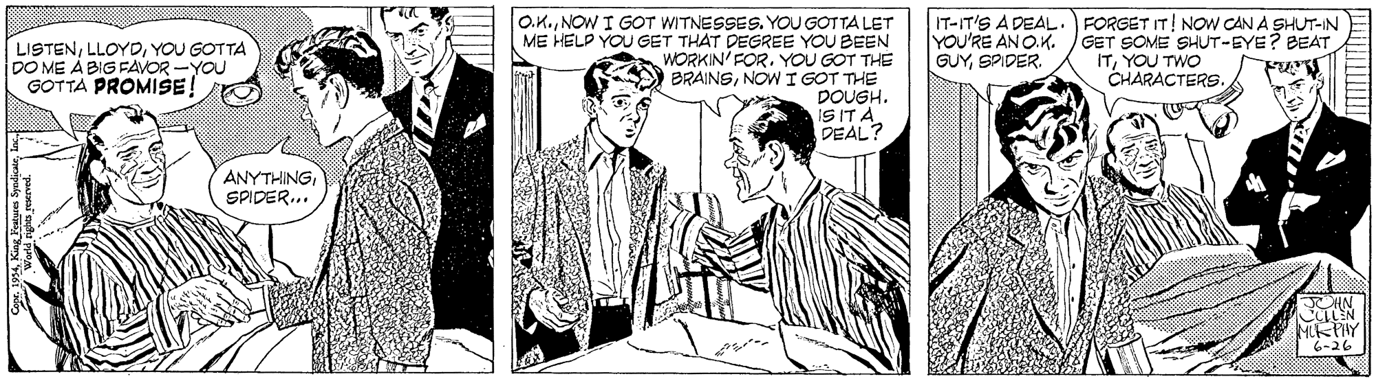 Adaptation OCR: O.K.NOW I GOT WITNESSES. YOU GOTTA LET ME HELD YOU GET THAT DEGREE YOU BEEN WORKIN' FOR. YOU GOT THE BRAINSNOW I GOT THE DOUGH. iS ITA DEAL? IT-IT'S A DEAL .) FORGET IT! NOW CAN A SHUT-IN YOU'RE AN O.K. /GET SOME SHUT-EYE? BEAT ITYOU TWO CHARACTERS. LISTENYOU GOTTA DO ME À BIG FAVOR -YOU GOTTA PROMISE GUYSPIDER. ANYTHINGSPIDER... MKTHY O.K.NOW I GOT WITNESSES. YOU GOTTA LET ME HELD YOU GET THAT DEGREE YOU BEEN WORKIN' FOR. YOU GOT THE BRAINSNOW I GOT THE DOUGH. iS ITA DEAL? IT-IT'S A DEAL .) FORGET IT! NOW CAN A SHUT-IN YOU'RE AN O.K. /GET SOME SHUT-EYE? BEAT ITYOU TWO CHARACTERS. LISTENYOU GOTTA DO ME À BIG FAVOR -YOU GOTTA PROMISE GUYSPIDER. ANYTHINGSPIDER... MKTHY
