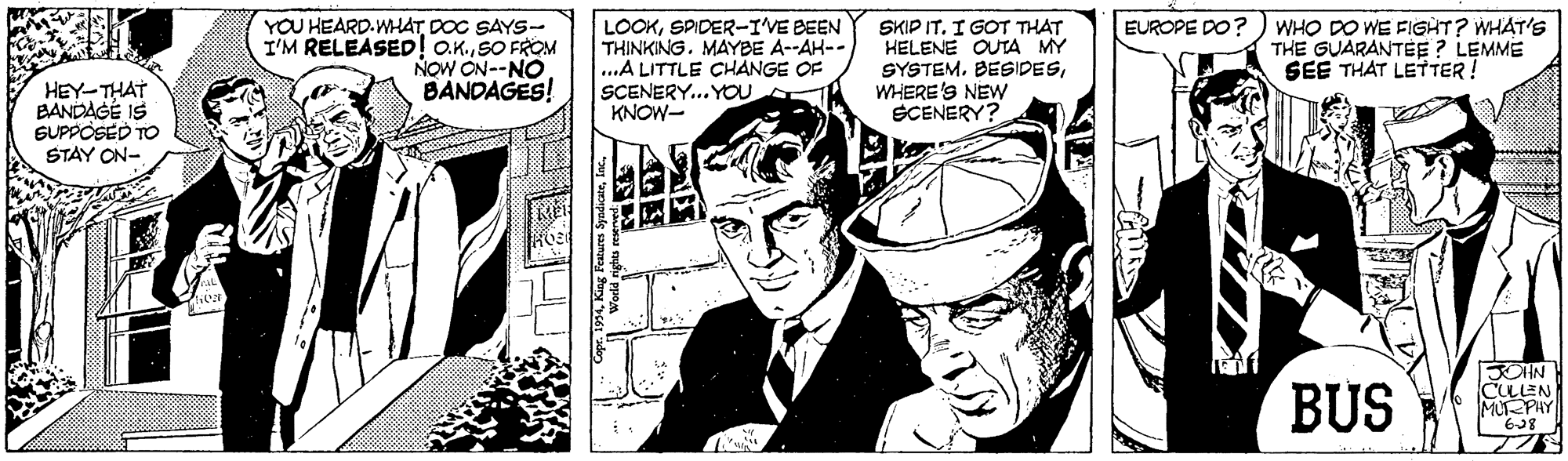 Hat OCR: YOU HEARD.WHATDOC SAYS- I'M RELEASED! oK.SO FROM NOW ON--NO BANDAGES! LOOKSPIDER-IVE BEEN THINKINGMAYBE A--AH-- ..A LITTLE CHANGE OF SCENERY... YOU KNOW- EUROPE DO? SKIP IT. I GOT THAT HELENE OUTA MY SYSTEMWHERE'S NEw SCENERY? WHO DO WE FIGHT? WHAT'S THE GUARANTEE ? LEMME SEE THAT LETTER! HEY-THAT BANDAGE IS SUPPOSED TO STAY ON- BUS BOHN CULLEN MUPHY YOU HEARD.WHATDOC SAYS- I'M RELEASED! oK.SO FROM NOW ON--NO BANDAGES! LOOKSPIDER-IVE BEEN THINKINGMAYBE A--AH-- ..A LITTLE CHANGE OF SCENERY... YOU KNOW- EUROPE DO? SKIP IT. I GOT THAT HELENE OUTA MY SYSTEMWHERE'S NEw SCENERY? WHO DO WE FIGHT? WHAT'S THE GUARANTEE ? LEMME SEE THAT LETTER! HEY-THAT BANDAGE IS SUPPOSED TO STAY ON- BUS BOHN CULLEN MUPHY