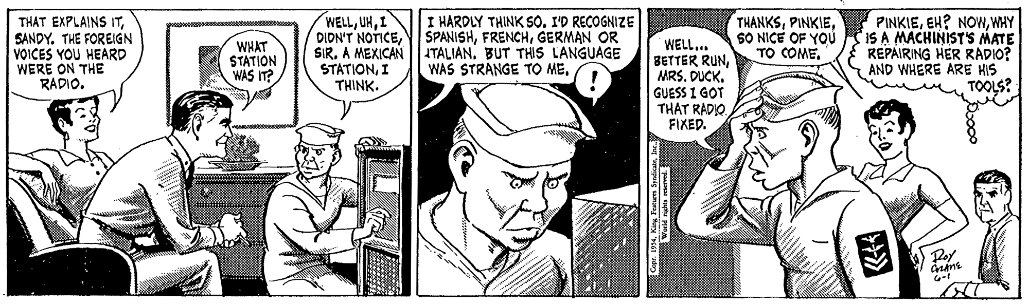 Monochrome OCR: WELLI DIDN'T NOTICEA MEXICAN TALIAN. BUT THIS LANGUAGE STATIONI THINK. THAT EXPLAINS ITSANDY. THE FOREIGN VOICES YOU HEARD WERE ON THE RADIO. I HARDLY THINK SO. I'D RECOGNIZE SPANISHGERMAN OR WELL... BETTER RUNMRS. DUCK. GUESS I GOT THAT RADIO FIXED. THANKSSO NICE OF YOÚ TO COME. PINKIEWHY IS A MACHINIST'S MATE REPAIRING HER RADIO? AND WHERE ARE HIS TOOLS? WHAT STATION WAS IT? WAS STRANGE TO MEPoy King Teatures Syndicate WELLI DIDN'T NOTICEA MEXICAN TALIAN. BUT THIS LANGUAGE STATIONI THINK. THAT EXPLAINS ITSANDY. THE FOREIGN VOICES YOU HEARD WERE ON THE RADIO. I HARDLY THINK SO. I'D RECOGNIZE SPANISHGERMAN OR WELL... BETTER RUNMRS. DUCK. GUESS I GOT THAT RADIO FIXED. THANKSSO NICE OF YOÚ TO COME. PINKIEEH? NOWWHY IS A MACHINIST'S MATE REPAIRING HER RADIO? AND WHERE ARE HIS TOOLS? WHAT STATION WAS IT? WAS STRANGE TO MEPoy King Teatures Syndicate