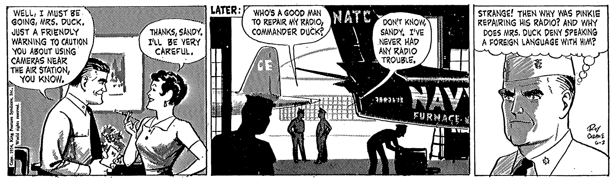 Parallel OCR: LATER:Y WHO'S A GOOD MAN TO REPAIR MY RADIOCOMMANDER DUCK? STRANGE! THEN WHY WAS PINKIE REPAIRING HIS RADIO? AND WHY DOES MRS. DUCK DENY SPEAKING A FOREIGN LANGUAGE WITH HIM? WELLI MUST BE GOINGMRS. DUCK. JUST A FRIENDLY WARNING TO CAUTION YOU ABOUT USING CAMERAS NEAR THE AIR STATIONYOU KNOW. NATC THANKSSANDY. I'LL BE YERY CAREFUL. DON'T KNOW SANDYI'VE NEVER HAD ANY RADIO TROUBLECE ? NAV FURNACE Capr. 19 K Pe LATER:Y WHO'S A GOOD MAN TO REPAIR MY RADIOCOMMANDER DUCK? STRANGE! THEN WHY WAS PINKIE REPAIRING HIS RADIO? AND WHY DOES MRS. DUCK DENY SPEAKING A FOREIGN LANGUAGE WITH HIM? WELLI MUST BE GOINGMRS. DUCK. JUST A FRIENDLY WARNING TO CAUTION YOU ABOUT USING CAMERAS NEAR THE AIR STATIONYOU KNOW. NATC THANKSSANDY. I'LL BE YERY CAREFUL. DON'T KNOW SANDYI'VE NEVER HAD ANY RADIO TROUBLECE ? NAV FURNACE Capr. 19 K Pe