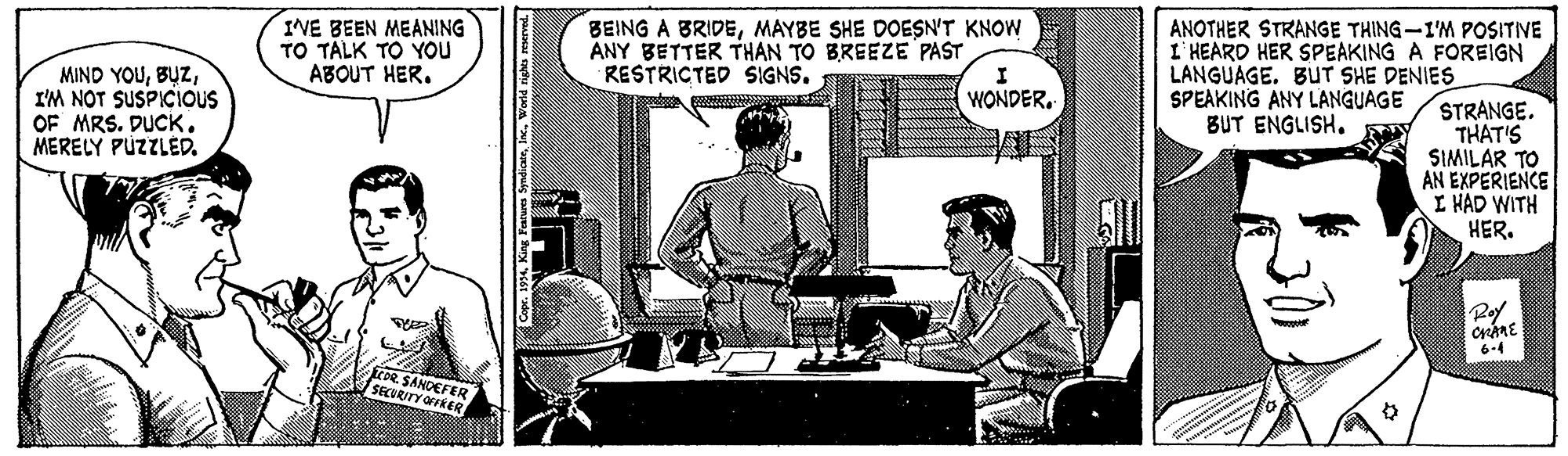 Comics OCR: MIND YOUI'M NOT SUSPICIOUS OF MRS. DUCK. MERELY PÚZZLED. IVE BEEN MEANING TO TALK TO You ABOUT HER. BEING A BRIDEMAYBE SHE DOESN'T KNOW ANY BETTER THAN TO BREEZE PAST RESTRICTED SIGNS. ANOTHER STRANGE THING-I'M POSITINE I' HEARD HER SPEAKING A FOREIGN LANGUAGE. BUT SHE DENIES SPEAKING ANY LANGUAGE BUT ENGLISHSTRANGE. THAT'S SIMILAR TO AN EXPERIENCE I HAD WITH HER. Rof 6-4 COR. SANDEFER SECORITY OFFRER MIND YOUI'M NOT SUSPICIOUS OF MRS. DUCK. MERELY PÚZZLED. IVE BEEN MEANING TO TALK TO You ABOUT HER. BEING A BRIDEMAYBE SHE DOESN'T KNOW ANY BETTER THAN TO BREEZE PAST RESTRICTED SIGNS. ANOTHER STRANGE THING-I'M POSITINE I' HEARD HER SPEAKING A FOREIGN LANGUAGE. BUT SHE DENIES SPEAKING ANY LANGUAGE BUT ENGLISHSTRANGE. THAT'S SIMILAR TO AN EXPERIENCE I HAD WITH HER. Rof 6-4 COR. SANDEFER SECORITY OFFRER