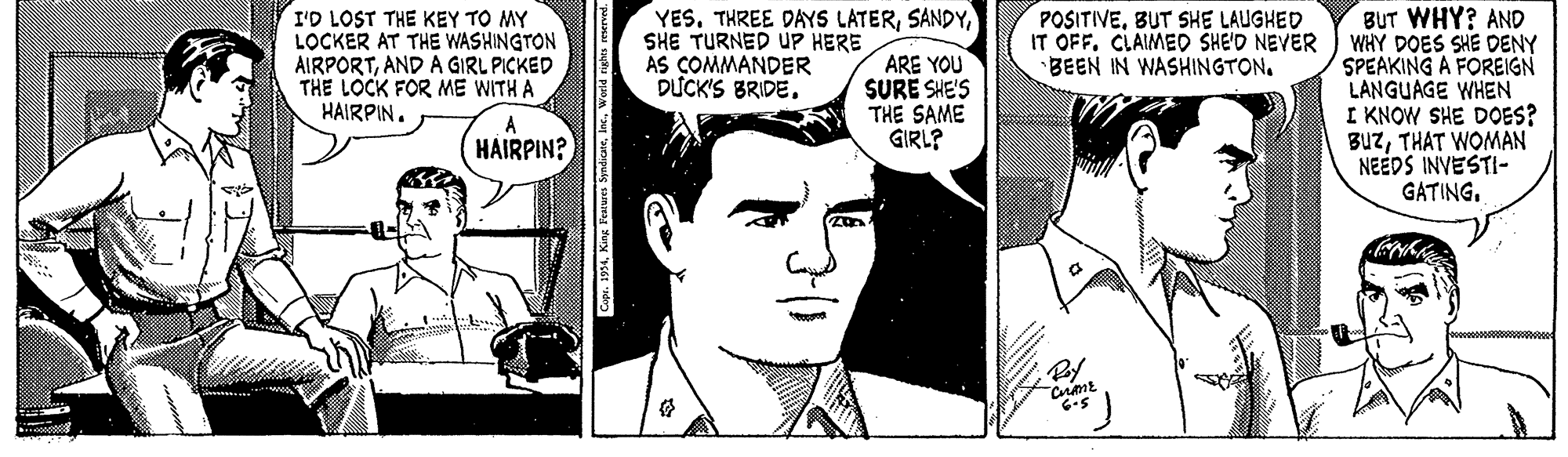 Jaw OCR: YES. THREE DAYS LATERSHE TURNED UP HERE AS COMMANDER D?CK'S BRIDE. I'D LOST THE KEY TO MY LOCKER AT THE WASHINGTON AIRPORTAND A GIRL PICKED THE LOCK FOR ME WITH A HAIRPIN. BUT WHY? AND IT OFF. CLAIMED SHE'D NEVER WHY DOES SHE DENY SPEAKING A FOREIGN LANGUAGE WHEN I KNOW SHE DOES? BUzTHAT WOMAN NEEDS INVESTI- GATINGBUT SHE LAUGHED ARE YOU SURË SHE'S THE SAME GIRL? BEEN IN WASHINGTON. A HAIRPIN? spr. 1994Inc YES. THREE DAYS LATERSHE TURNED UP HERE AS COMMANDER D?CK'S BRIDE. I'D LOST THE KEY TO MY LOCKER AT THE WASHINGTON AIRPORTAND A GIRL PICKED THE LOCK FOR ME WITH A HAIRPIN. BUT WHY? AND IT OFF. CLAIMED SHE'D NEVER WHY DOES SHE DENY SPEAKING A FOREIGN LANGUAGE WHEN I KNOW SHE DOES? BUzTHAT WOMAN NEEDS INVESTI- GATINGBUT SHE LAUGHED ARE YOU SURË SHE'S THE SAME GIRL? BEEN IN WASHINGTON. A HAIRPIN? spr. 1994King Features Syndicate