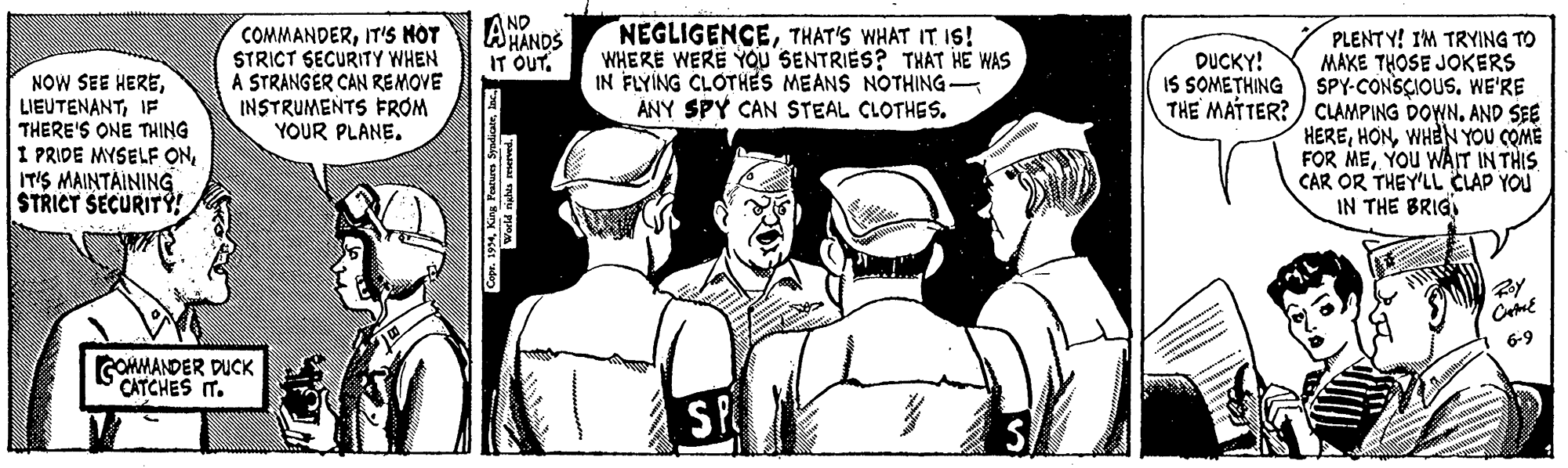Art OCR: COMMANDERIT'S H?T STRICT SECURITY WHEN A STRANGER CAN REMOVE INSTRUMENTS FROM YOUR PLANEAND AHANDS IT OUT. NEGLIGENCETHAT'S WHAT IT IS! WHERE WERE YOu SENTRIES? THAT HE WAS IN FLYÍNG CLOTHES MEANS NOTHING ANY SPY CAN STEAL CLOTHES. PLENT Y! IM TRYING TO MAKE THOSE JOKERS IS SOMETHING SPY-CONSCIOUS. WE'RE THE MATTER?) CLAMPING DOWN. AND SEE HEREWHEN YOU COME FOR MEYOu WAT INTHIS CAR OR THEY'LL CLAP YOU IN THE BRIG DUCKY! NOW SEE HEREIF THERE'S ONE THING I PRIDE MYSELF ONIT'S MAINTAINING STRICT SECURIT 6-9 GOHMANDER DUCK CATCHES IT. S COMMANDERIT'S H?T STRICT SECURITY WHEN A STRANGER CAN REMOVE INSTRUMENTS FROM YOUR PLANEAND AHANDS IT OUT. NEGLIGENCETHAT'S WHAT IT IS! WHERE WERE YOu SENTRIES? THAT HE WAS IN FLYÍNG CLOTHES MEANS NOTHING ANY SPY CAN STEAL CLOTHES. PLENT Y! IM TRYING TO MAKE THOSE JOKERS IS SOMETHING SPY-CONSCIOUS. WE'RE THE MATTER?) CLAMPING DOWN. AND SEE HEREWHEN YOU COME FOR MEYOu WAT INTHIS CAR OR THEY'LL CLAP YOU IN THE BRIG DUCKY! NOW SEE HEREIF THERE'S ONE THING I PRIDE MYSELF ONIT'S MAINTAINING STRICT SECURIT 6-9 GOHMANDER DUCK CATCHES IT. S