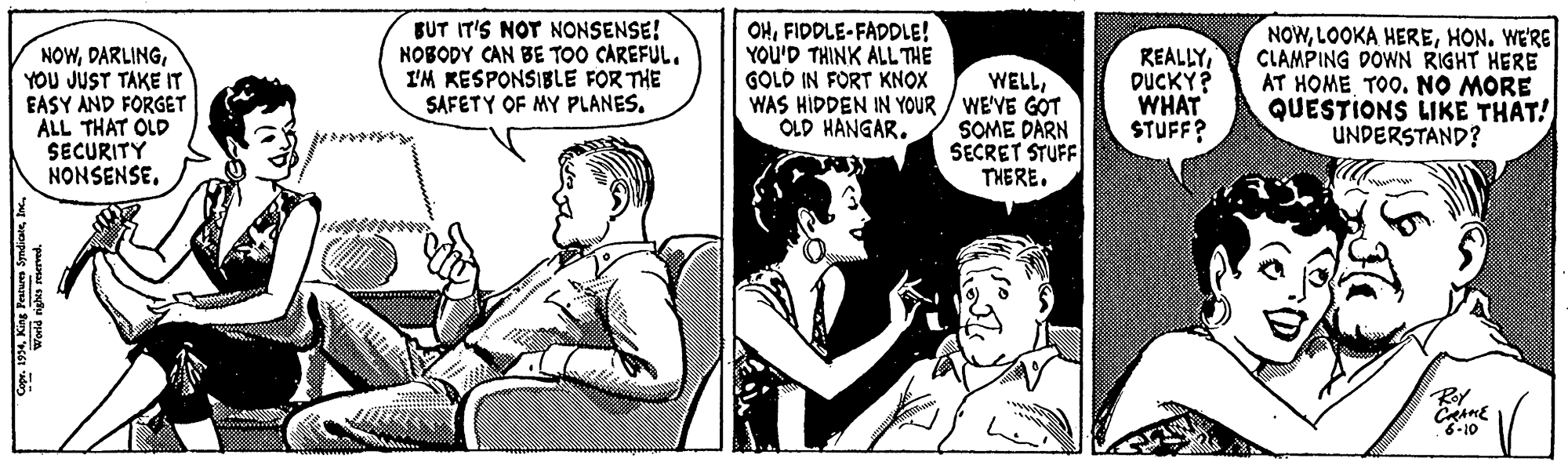 Art OCR: NOWYOU JUST TAKE IT EASY AND FORGET ALL THAT OLD SECURITY NONSENSEBUT IT'S NOT NONSENSE! NOBODY CAN BE TOO CAREFUL. I'M KESPONSIBLE FOR THE SAFETY OF MY PLANES. OHFIDDLE-FADDLE! YOU'D THINK ALL THE GOLD IN FORT KNOX WAS HIDDEN IN YOUR / WE'VE GOT OLD HANGAR. REALLYDUCKY? WHAT STUFF? NOWHON. WE'RE CLAMPING DOWN RIGHT HERE AT HOME TOO. NO MORE QUESTIONS LIKE THAT! UNDERSTAND? WELLSOME DARN SECRET STUFF THERE. Rey 8-10 Copr. 1994? 50) NOWYOU JUST TAKE IT EASY AND FORGET ALL THAT OLD SECURITY NONSENSEBUT IT'S NOT NONSENSE! NOBODY CAN BE TOO CAREFUL. I'M KESPONSIBLE FOR THE SAFETY OF MY PLANES. OHFIDDLE-FADDLE! YOU'D THINK ALL THE GOLD IN FORT KNOX WAS HIDDEN IN YOUR / WE'VE GOT OLD HANGAR. REALLYDUCKY? WHAT STUFF? NOWLOOKA HEREHON. WE'RE CLAMPING DOWN RIGHT HERE AT HOME TOO. NO MORE QUESTIONS LIKE THAT! UNDERSTAND? WELLSOME DARN SECRET STUFF THERE. Rey 8-10 Copr. 1994King Fearures Syndiane? 50 )
