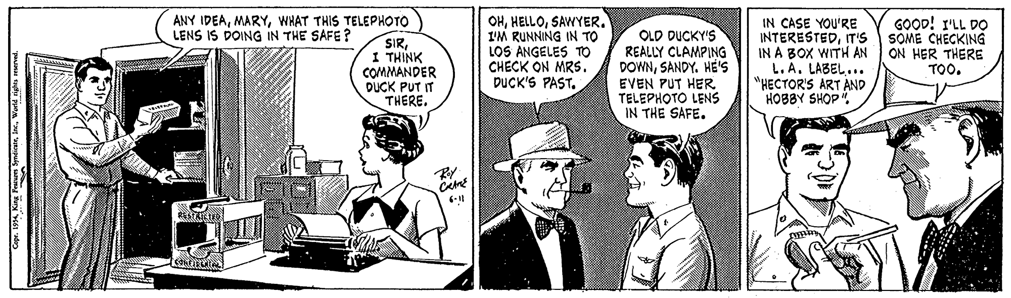 Comics OCR: OHSAWYER. 1'M RUNNING IN TO LOS ANGELES TO CHECK ON MRS. DUCK'S PAST. ANY IDEAWHAT THIS TELEPHOTO LENS IS DOING IN THE SAFE? SIRI THINK COMMANDER DUCK PUT IT THERE. OLD DUCKY'S REALLY CLAMPING DOWNSANDY. HE'S EVEN PUT HER TELEPHOTO LENS IN THE SAFE. IN CASE YOU'RE INTERESTEDIT'S IN A BOX WITH AN L.A. LABEL... "HECTOR'S ART AND HOBBY SHOP". GOOD! I'LL DO SOME CHECKING ON HER THERE TOO. Capr. 1934. King Pea SyndiranWorld OHSAWYER. 1'M RUNNING IN TO LOS ANGELES TO CHECK ON MRS. DUCK'S PAST. ANY IDEAWHAT THIS TELEPHOTO LENS IS DOING IN THE SAFE? SIRI THINK COMMANDER DUCK PUT IT THERE. OLD DUCKY'S REALLY CLAMPING DOWNSANDY. HE'S EVEN PUT HER TELEPHOTO LENS IN THE SAFE. IN CASE YOU'RE INTERESTEDIT'S IN A BOX WITH AN L.A. LABEL... "HECTOR'S ART AND HOBBY SHOP". GOOD! I'LL DO SOME CHECKING ON HER THERE TOO. Capr. 1934. King Pea Syndiran