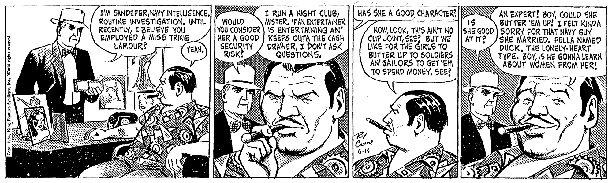 Publication OCR: I'M SANDEFERUNTIL RECENTLYI BELIEVE YOU EMPLOYED A MISS TRIXIE LAMOUR? HAS SHE A GOOD CHARACTER? I RUN A NIGHT CLUBMISTER. IF AN ENTERTAINER YOU CONSIDER IS ENTERTAINING AN' HER A GOOD KEEPS OUTA THE CASH DRAWERI DON'T ASK QUESTIONS. AN EXPERT! BOYCOULD SHE BUTTER 'EM UP! I FELT KINDA 15 NOWTHIS AIN'T NO |SHE GOOD) SORRY FOR THAT NAVY GUY AT IT? WOULD CLIP JOINTSEE? BUT WE LIKE FOR THE GIRLS TO BUTTER UP TO SOLDIERS AN' SAILORS TO GET 'EM TO SPEND MONEYSEE? SHE MARRIED. FELLA NAMED DUCKTHE LONELY-HEART TYPE. BOYIS HE GONNA LEARN ÁBOUT WOMEN FROM HER! SECURITY RISK YEAH. Ry 6-14 I'M SANDEFERNAVY INTELLIGENCEROUTINE INVESTIGATIONUNTIL RECENTLYI BELIEVE YOU EMPLOYED A MISS TRIXIE LAMOUR? HAS SHE A GOOD CHARACTER? I RUN A NIGHT CLUBMISTER. IF AN ENTERTAINER YOU CONSIDER IS ENTERTAINING AN' HER A GOOD KEEPS OUTA THE CASH DRAWERI DON'T ASK QUESTIONS. AN EXPERT! BOYCOULD SHE BUTTER 'EM UP! I FELT KINDA 15 NOWTHIS AIN'T NO |SHE GOOD) SORRY FOR THAT NAVY GUY AT IT? WOULD CLIP JOINTSEE? BUT WE LIKE FOR THE GIRLS TO BUTTER UP TO SOLDIERS AN' SAILORS TO GET 'EM TO SPEND MONEYSEE? SHE MARRIED. FELLA NAMED DUCKTHE LONELY-HEART TYPE. BOYIS HE GONNA LEARN ÁBOUT WOMEN FROM HER! SECURITY RISK YEAH. Ry 6-14