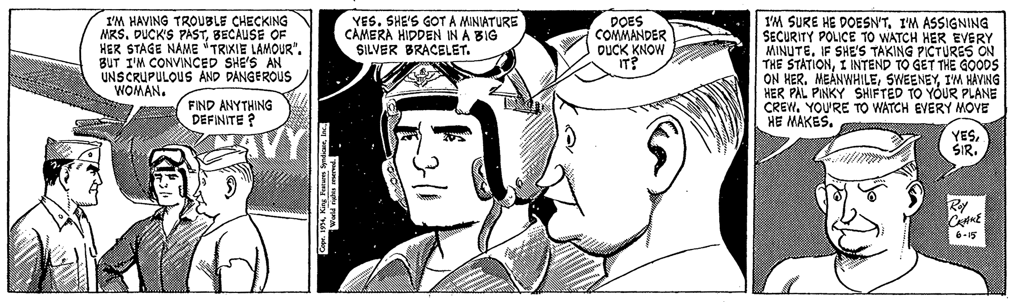 Jaw OCR: YES. SHE'S GOTA MINIATURE CAMERA HIDDEN IN A BIG SILVER BRACELET. DOES COMMANDER DUCK KNOW IT? I'M HAVING TROUBLE CHECKING MRS. DUCK'S PASTBECAUSE OF HER STAGE NAME TRIXIE LAMOUR". BUT I'M CONVINCED SHE'S AN UNSCRUPULOUS AND DANGEROUS WOMAN. I'M SURE HE DOESN'TI'M ASSIGNING SECURITY POLICE TO WATCH HER EVERY MINUTEIF SHE'S TAKING PICTURES ON THE STATIONI INTEND TO GET THE GOODS ON HER. MEÅNWHILEI'M HAVING HER PAL PINKY SHIFTED TO YOUR PLANE CREW. YOU'RE TO WATCH EVERY MOVE HE MAKES. FIND ANYTHING DEFINITE ? YESSIR. 6-15 YES. SHE'S GOTA MINIATURE CAMERA HIDDEN IN A BIG SILVER BRACELET. DOES COMMANDER DUCK KNOW IT? I'M HAVING TROUBLE CHECKING MRS. DUCK'S PASTBECAUSE OF HER STAGE NAME TRIXIE LAMOUR". BUT I'M CONVINCED SHE'S AN UNSCRUPULOUS AND DANGEROUS WOMAN. I'M SURE HE DOESN'TI'M ASSIGNING SECURITY POLICE TO WATCH HER EVERY MINUTEIF SHE'S TAKING PICTURES ON THE STATIONI INTEND TO GET THE GOODS ON HER. MEÅNWHILEI'M HAVING HER PAL PINKY SHIFTED TO YOUR PLANE CREW. YOU'RE TO WATCH EVERY MOVE HE MAKES. FIND ANYTHING DEFINITE ? YESSIR. 6-15