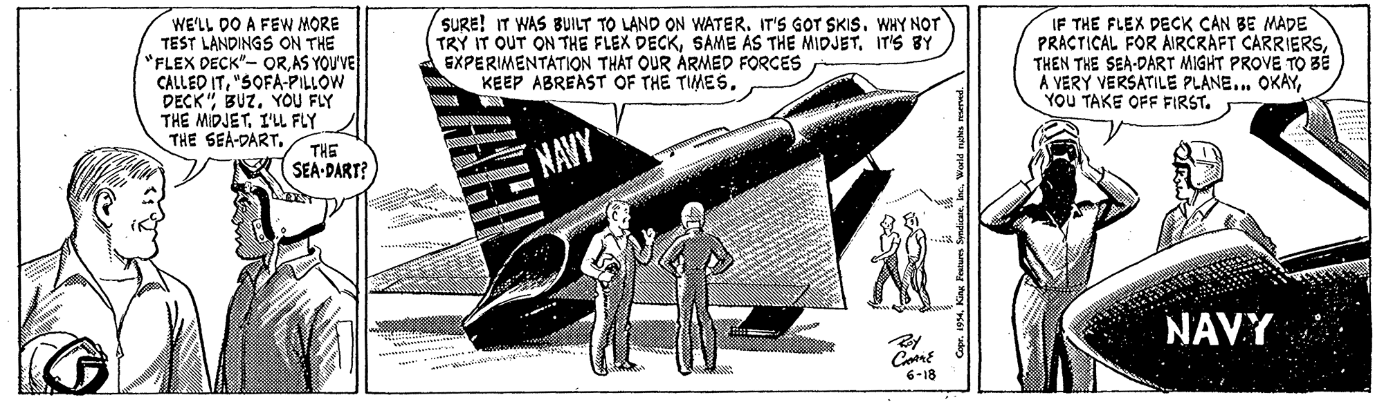 Monoplane OCR: WE'LL DO A FEW MORE TEST LANDINGS ON THE "FLEX DECK"- ORAS YOU'VE CALLED IT"SOFA-PILLOW DECKBUZ. YOU FLY THE MIDJET. I'LL FLY THE SEA-DART. SURE! IT WAS BUILT TO LAND ON WATER. IT'S GOT SKIS. WHY NOT TRY IT OUT ON THE FLEX DECKSAME AS THE MIDJET. IT'S BY EXPERIMENTATION THAT OUR ÁRMED FORCES KEEP ABREAST OF THE TIMES. IF THE FLEX DECK CAN BE MADE PRACTICAL FOR AIRCRAFT CARRIERSTHEN THE SEA-DART MIGHT PROVE TO BÉ A VERY VERSATILE PLANE... OKAYYOU TAKE OFF FIRST. THE SEA-DART? NAVY NAVY 6-18 . King Festum Syndiate Wwld nghs mared. WE'LL DO A FEW MORE TEST LANDINGS ON THE "FLEX DECK"- ORAS YOU'VE CALLED IT"SOFA-PILLOW DECKBUZ. YOU FLY THE MIDJET. I'LL FLY THE SEA-DART. SURE! IT WAS BUILT TO LAND ON WATER. IT'S GOT SKIS. WHY NOT TRY IT OUT ON THE FLEX DECKSAME AS THE MIDJET. IT'S BY EXPERIMENTATION THAT OUR ÁRMED FORCES KEEP ABREAST OF THE TIMES. IF THE FLEX DECK CAN BE MADE PRACTICAL FOR AIRCRAFT CARRIERSTHEN THE SEA-DART MIGHT PROVE TO BÉ A VERY VERSATILE PLANE... OKAYYOU TAKE OFF FIRST. THE SEA-DART? NAVY NAVY 6-18 . King Festum Syndiate Wwld nghs mared.