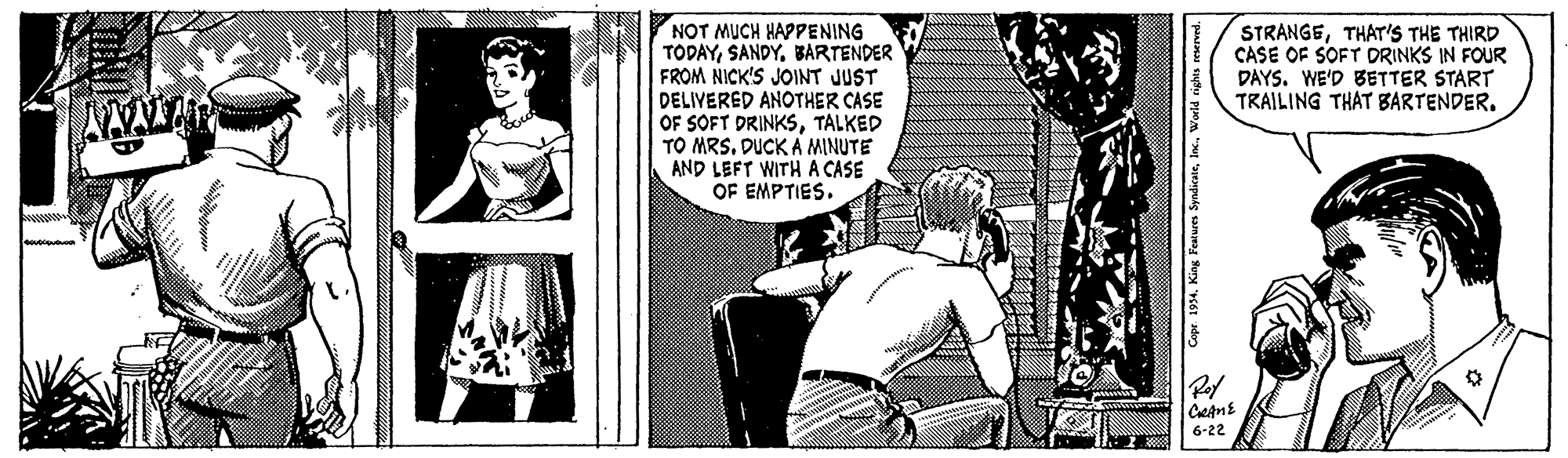Comic book OCR: NOT MUCH HAPPENING TODAYBARTENDER FROM NICK'S JOINT JUST DELIVERED ANOTHER CASE OF SOFT DRINKSTALKED TO MRS. DUCK A MINUTE AND LEFT WITH A CASE OF EMPTIES. STRANGETHAT'S THE THIRD CASE OF SOFT DRINKS IN FOUR DAYS. WE'D BETTER START TRAILING THAT BARTENDER. 6-22 NOT MUCH HAPPENING TODAYBARTENDER FROM NICK'S JOINT JUST DELIVERED ANOTHER CASE OF SOFT DRINKSTALKED TO MRS. DUCK A MINUTE AND LEFT WITH A CASE OF EMPTIES. STRANGETHAT'S THE THIRD CASE OF SOFT DRINKS IN FOUR DAYS. WE'D BETTER START TRAILING THAT BARTENDER. 6-22