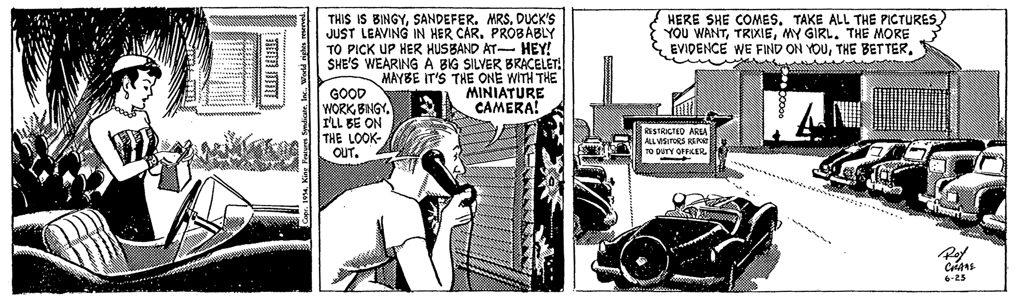 Fiction OCR: THIS IS BINGYSANDEFER. MRS. DUCK'S JUST LEAVING IN HER CAR. PROBABLY TO PICK UP HER HUSBAND AT- HEY! SHE'S WEARING A BIG SILVER BRACELET! MAYBE IT'S THE ONE WITH THE MINIATURE CAMERA! HERE SHE COMES. TAKE ALL THE PICTURES YOU WANTMY GIRL. THE MORE EVIDENCE WE FIND ON YOUGOOD WORK BNGY I'LL BE ON THE LOOK- OUT. RESTRICTED AREA ALL VISITORS REPG TO DUTY OFFICER6-25 Capr. 104Kin a Spdicate. lac. Werld righes seved. THIS IS BINGYSANDEFER. MRS. DUCK'S JUST LEAVING IN HER CAR. PROBABLY TO PICK UP HER HUSBAND AT- HEY! SHE'S WEARING A BIG SILVER BRACELET! MAYBE IT'S THE ONE WITH THE MINIATURE CAMERA! HERE SHE COMES. TAKE ALL THE PICTURES YOU WANTMY GIRL. THE MORE EVIDENCE WE FIND ON YOUTHE BET TERGOOD WORK BNGY I'LL BE ON THE LOOK- OUT. RESTRICTED AREA ALL VISITORS REPG TO DUTY OFFICER6-25 Capr. 104Kin a Spdicate. lac. Werld righes seved.