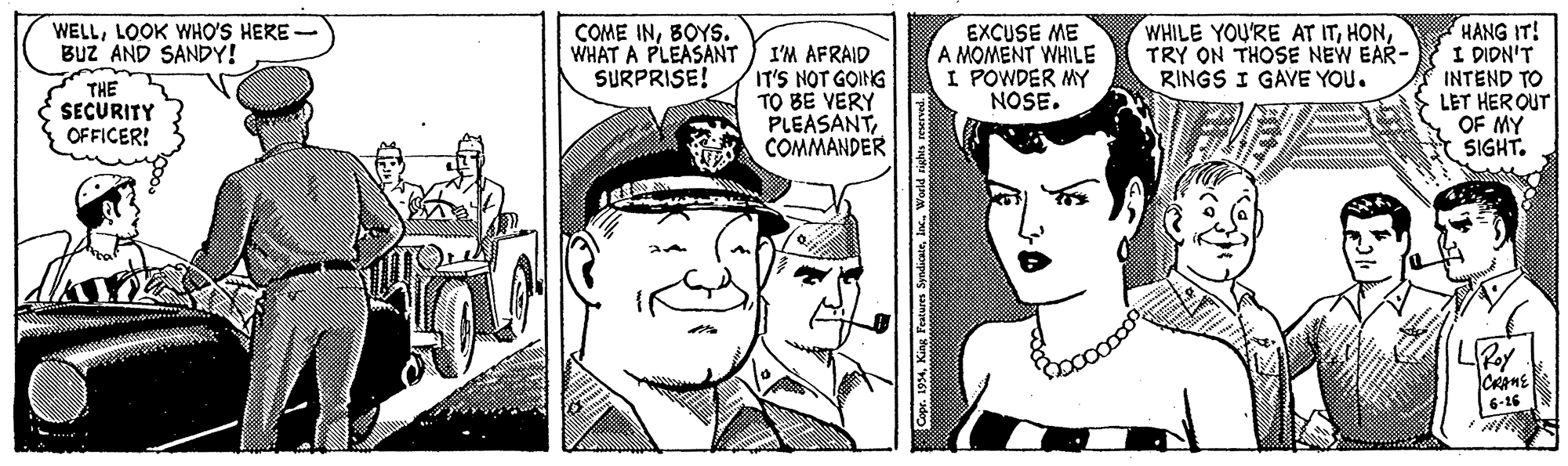 Art OCR: WHILE YOU'RE AT ITTRY ON THOSE NEW EAR- RINGS I GAVE YOU. HANG IT! I DIDN'T INTEND TO LET HER OUT OF MY * SIGHT. WELLLOOK WHO'S HERE BuZ AND SANDY! COME INBOYS. WHAT A PLEASANT SURPRISE! I'M AFRAID IT'S NOT GOING TO BE VERY PLEASANTCOMMANDER EXCUSE ME A MOMENT WHILE I POWDER MY NOSE. THE SECURITY OFFICER! CAME 6-16 Copr. 1954Inc. World rights reserved. WHILE YOU'RE AT ITTRY ON THOSE NEW EAR- RINGS I GAVE YOU. HANG IT! I DIDN'T INTEND TO LET HER OUT OF MY * SIGHT. WELLLOOK WHO'S HERE BuZ AND SANDY! COME INBOYS. WHAT A PLEASANT SURPRISE! I'M AFRAID IT'S NOT GOING TO BE VERY PLEASANTCOMMANDER EXCUSE ME A MOMENT WHILE I POWDER MY NOSE. THE SECURITY OFFICER! CAME 6-16 Copr. 1954King Features SyndicateInc. World rights reserved.