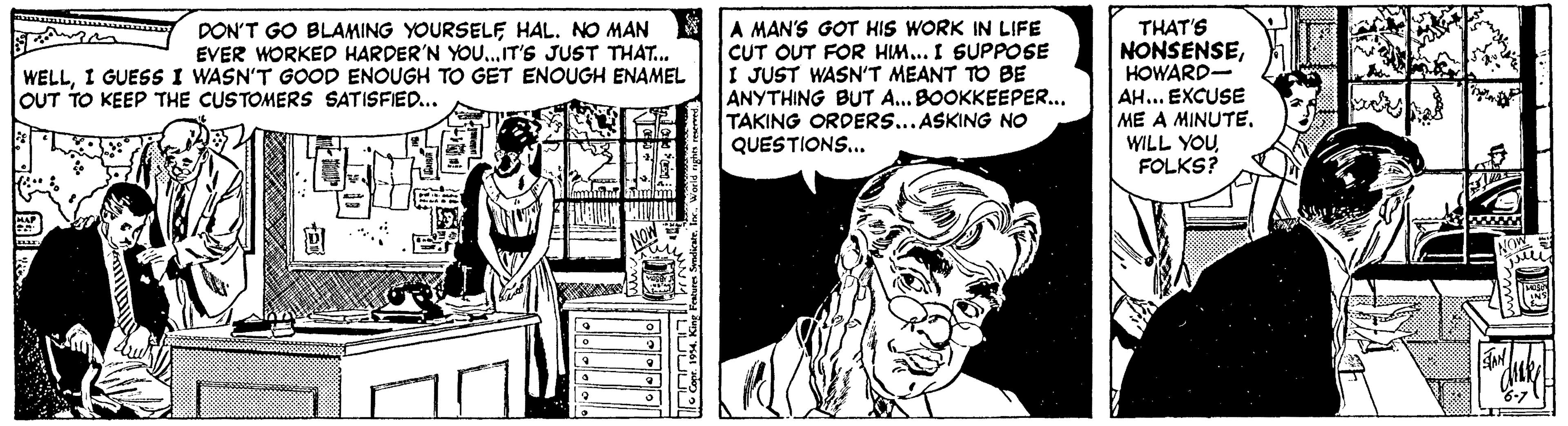 Line OCR: A MAN'S GOT HIS WORK IN LIFE CUT OUT FOR HIM... I SUPPOSE I JUST WASN'T MEANT TO BE ANYTHING BUT A... BOOKKEEPER... TAKING ORDERS...ASKING NO QUESTIONS... THAT'S NONSENSEHOWARD- AH... EXCUSE ME A MINUTEFOLKS? DON'T GO BLAMING YOURSELF HAL. NO MAN EVER WORKED HARDER'N YOU..IT'S JUST THAT.. WELLI GUESS I WASN'T GOOD ENOUGH TO GET ENOUGH ENAMEL OUT TO KEEP THE CUSTOMERS SATISFIED... A MAN'S GOT HIS WORK IN LIFE CUT OUT FOR HIM... I SUPPOSE I JUST WASN'T MEANT TO BE ANYTHING BUT A... BOOKKEEPER... TAKING ORDERS...ASKING NO QUESTIONS... THAT'S NONSENSEHOWARD- AH... EXCUSE ME A MINUTEWILL YOUFOLKS? DON'T GO BLAMING YOURSELF HAL. NO MAN EVER WORKED HARDER'N YOU..IT'S JUST THAT.. WELLI GUESS I WASN'T GOOD ENOUGH TO GET ENOUGH ENAMEL OUT TO KEEP THE CUSTOMERS SATISFIED...