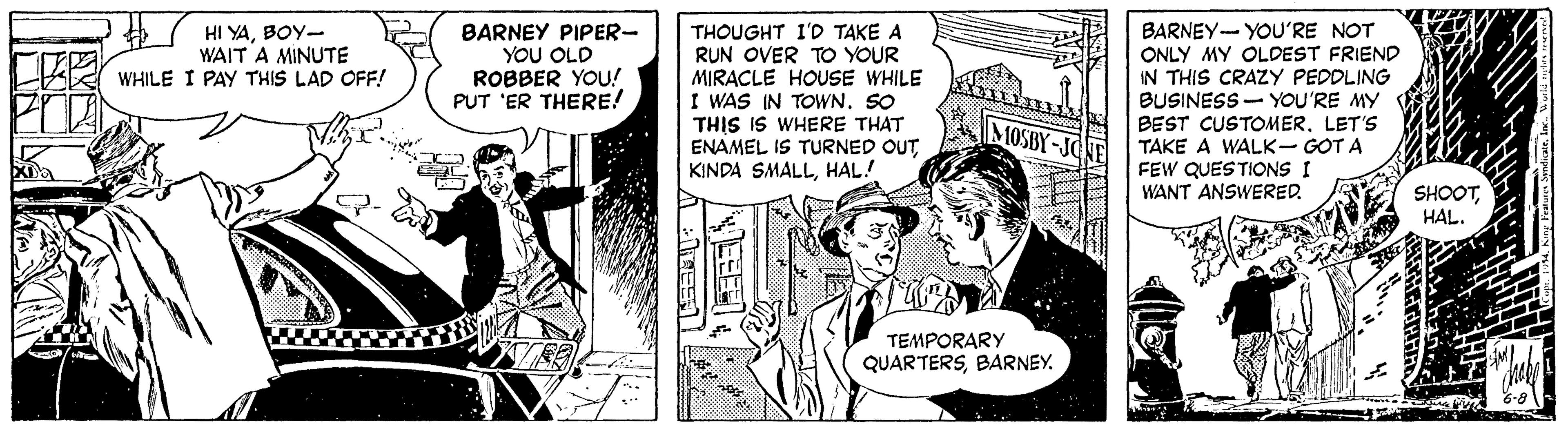 Parallel OCR: HI YABOY- WAIT A MINUTE WHILE I PAY THIS LAD OFF! BARNEY PIPER- YOU OLD ROBBER YOU! PUT 'ER THERE! THOUGHT I'D TAKE A RUN OVER TO YOUR MIRACLE HOUSE WHILE I WAS IN TOWN. SO THIS IS WHERE THAT ENAMEL IS TURNED OUTHAL! BARNEY- YOU'RE NOT ONLY MY OLDEST FRIEND IN THIS CRAZY PEDDLING BUSINESS- YOU'RE MY BEST CUSTOMER. LET'S TAKE A WALK- GOT A FEW QUESTIONS I WANT ANSWERED MOSBY-JC SHOOTHAL. TEMPORARY QUARTERSBARNEY. NEEE HI YABOY- WAIT A MINUTE WHILE I PAY THIS LAD OFF! BARNEY PIPER- YOU OLD ROBBER YOU! PUT 'ER THERE! THOUGHT I'D TAKE A RUN OVER TO YOUR MIRACLE HOUSE WHILE I WAS IN TOWN. SO THIS IS WHERE THAT ENAMEL IS TURNED OUTKINDA SMALLHAL! BARNEY- YOU'RE NOT ONLY MY OLDEST FRIEND IN THIS CRAZY PEDDLING BUSINESS- YOU'RE MY BEST CUSTOMER. LET'S TAKE A WALK- GOT A FEW QUESTIONS I WANT ANSWERED MOSBY-JC SHOOTHAL. TEMPORARY QUARTERSBARNEY. NEEE