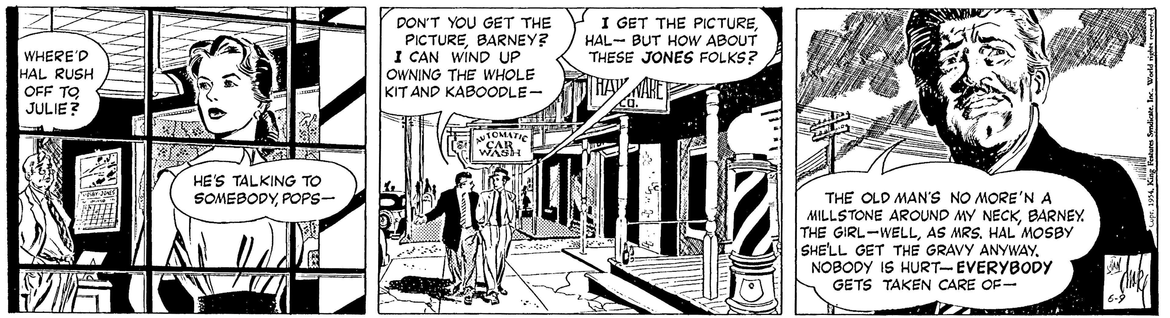 Fiction OCR: WHERE'D HAL RUSH OFF TO JULIE ? DON'T YOU GET THE PICTUREBARNEY? I CAN WIND UP OWNING THE WHOLE KIT AND KABOODLE- I GET THE PICTUREHAL- BUT HOW ABOUT THESE JONES FOLKS? TOMATIO CAR WASH HE'S TALKING TO SOMEBODYPOPS- THE OLD MAN'S NO MORE'N A MILLSTONE AROUND MY NECKBARNEY THE GIRL-WELLAS MRS. HAL MOSBY SHE'LL GET THE GRAVY ANYWAYNOBODY IS HURT-EVERYBODY GETS TAKEN CARE OF- WHERE'D HAL RUSH OFF TO JULIE ? DON'T YOU GET THE PICTUREBARNEY? I CAN WIND UP OWNING THE WHOLE KIT AND KABOODLE- I GET THE PICTUREHAL- BUT HOW ABOUT THESE JONES FOLKS? TOMATIO CAR WASH HE'S TALKING TO SOMEBODYPOPS- THE OLD MAN'S NO MORE'N A MILLSTONE AROUND MY NECKBARNEY THE GIRL-WELLAS MRS. HAL MOSBY SHE'LL GET THE GRAVY ANYWAYNOBODY IS HURT-EVERYBODY GETS TAKEN CARE OF-