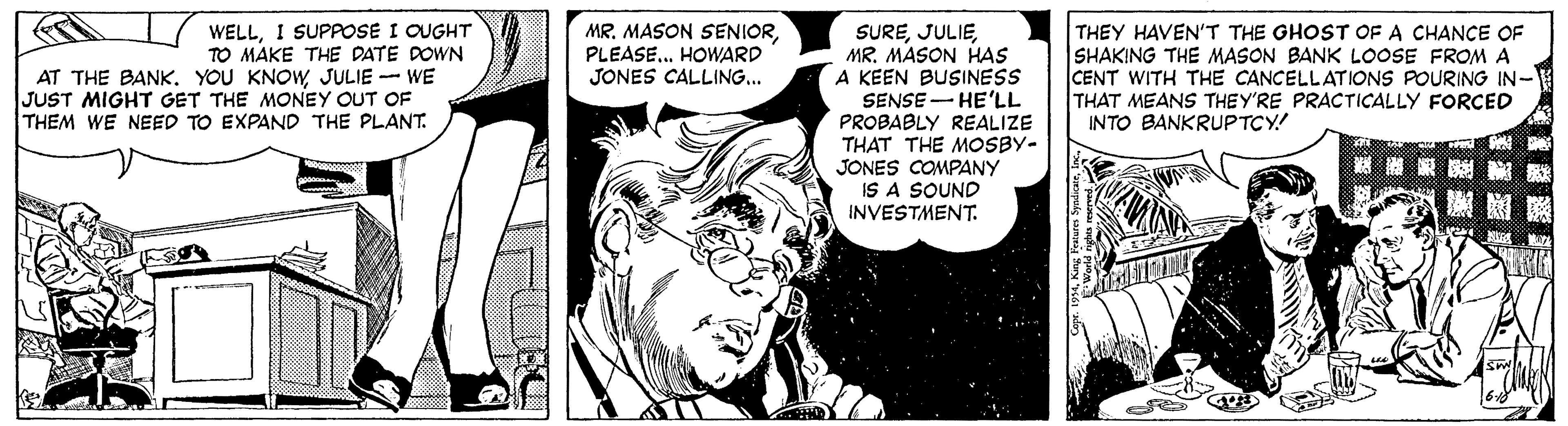 Art OCR: WELLI SUPPOSE I OUGHT TO MAKE THE DATE DOWN AT THE BANKJULIE - WE JUST MIGHT GET THE MONEY OUT OF THEM WE NEED TO EXPAND THE PLANT. MR. MASON SENIORPLEASE.. HOWARD JONES CALLING.. SUREMR. MASON HAS A KEEN BUSINESS SENSE - HE'LL PROBABLY REALIZE THAT THE MOSBY- JONES COMPANY IS A SOUND INVESTMENT. THEY HAVEN'T THE GHOST OF A CHANCE OF SHAKING THE MASON BANK LOOSE FROM A CENT WITH THE CANCELLATIONS POURING IN- THAT MEANS THEY'RE PRACTICALLY FORCED INTO BANKRUPTCY! WELLI SUPPOSE I OUGHT TO MAKE THE DATE DOWN AT THE BANKYOU KNOWJULIE - WE JUST MIGHT GET THE MONEY OUT OF THEM WE NEED TO EXPAND THE PLANT. MR. MASON SENIORPLEASE.. HOWARD JONES CALLING.. SUREMR. MASON HAS A KEEN BUSINESS SENSE - HE'LL PROBABLY REALIZE THAT THE MOSBY- JONES COMPANY IS A SOUND INVESTMENT. THEY HAVEN'T THE GHOST OF A CHANCE OF SHAKING THE MASON BANK LOOSE FROM A CENT WITH THE CANCELLATIONS POURING IN- THAT MEANS THEY'RE PRACTICALLY FORCED INTO BANKRUPTCY!