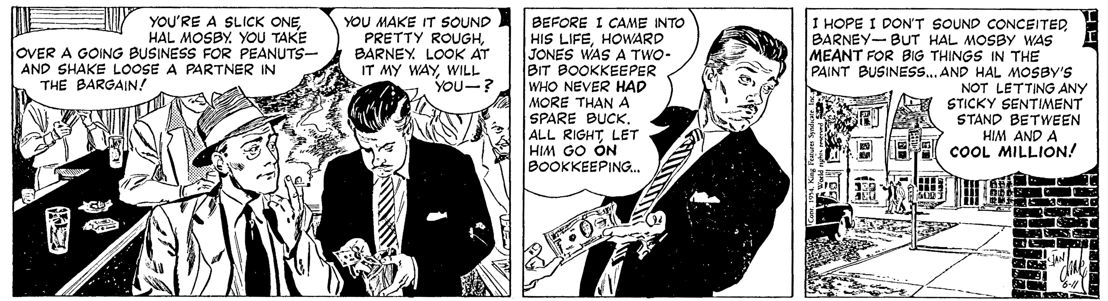 Sharing OCR: I HOPE I DON'T SOUND cONCEITED BARNEY-BUT HAL MOSBY WAS MEANT FOR BIG THINGS IN THE PAINT BUSINESS...AND HAL MOSBY'S NOT LETTING ANY STICKY SENTIMENT STAND BETWEEN HIM AND A COOL MILLION! YOU'RE A SLICK ONEHAL MOSBY. YOU TAKE OVER A GOING BUSINESS FOR PEANUTS- AND SHAKE LOOSE A PARTNER IN YOU MAKE IT SOUND PRETTY ROUGHBARNEY. LOOK AT IT MY WAYWILL YOU-? BEFORE I CAME INTO HIS LIFEHOWARD JONES WAS A TWO- BIT BOOKKEEPER WHO NEVER HAD MORE THAN A SPARE BUCKLET HIM GO ÓN BOOKKEEPING.. THE BARGAIN! L I HOPE I DON'T SOUND cONCEITED BARNEY-BUT HAL MOSBY WAS MEANT FOR BIG THINGS IN THE PAINT BUSINESS...AND HAL MOSBY'S NOT LETTING ANY STICKY SENTIMENT STAND BETWEEN HIM AND A COOL MILLION! YOU'RE A SLICK ONEHAL MOSBY. YOU TAKE OVER A GOING BUSINESS FOR PEANUTS- AND SHAKE LOOSE A PARTNER IN YOU MAKE IT SOUND PRETTY ROUGHBARNEY. LOOK AT IT MY WAYWILL YOU-? BEFORE I CAME INTO HIS LIFEHOWARD JONES WAS A TWO- BIT BOOKKEEPER WHO NEVER HAD MORE THAN A SPARE BUCKALL RIGHTLET HIM GO ÓN BOOKKEEPING.. THE BARGAIN! L