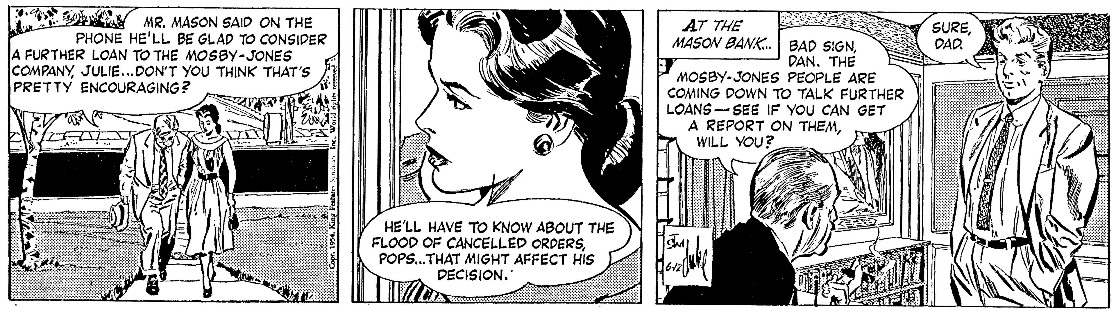 Style OCR: E MR. MASON SAID ON THE AT THE MASON BANK. BAD SIGNDAD. PHONE HE'LL BE GLAD TO CONSIDER A FURTHER LOAN TO THE MOSBY-JONES COMPANYJULIE...DON'T YOU TH?NK THAT'S PRETTY ENCOURAGING? DAN. THE MOSBY-JONES PEOPLE ARE COMING DOWN TO TALK FURTHER LOANS - SEE IF YOU CAN GET A REPORT ON THEMWILL YOU? 13 HE'LL HAVE TO KNOW ABOUT THE FLOOD OF CANCELLED ORDERSPOPS..THAT MIGHT AFFECT HIS DECISION. E MR. MASON SAID ON THE AT THE MASON BANK. BAD SIGNDAD. PHONE HE'LL BE GLAD TO CONSIDER A FURTHER LOAN TO THE MOSBY-JONES COMPANYJULIE...DON'T YOU TH?NK THAT'S PRETTY ENCOURAGING? DAN. THE MOSBY-JONES PEOPLE ARE COMING DOWN TO TALK FURTHER LOANS - SEE IF YOU CAN GET A REPORT ON THEMWILL YOU? 13 HE'LL HAVE TO KNOW ABOUT THE FLOOD OF CANCELLED ORDERSPOPS..THAT MIGHT AFFECT HIS DECISION.