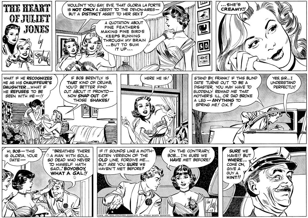 Jaw OCR: WOULDN'T YOU SAYTHAT GLORIA LA PORTE IS NOT ONLY A CREDIT TO THE DEVON-AIRES- BUT A DISTINCT ASSET TO HER SEX? .. SHE'S CREAMY! THE HEART OF JULIET JONES ? A QUOTATION ABOUT FINE FEATHERS MAKING FINE BIRDS KEEPS RUNNING THROUGH MY BRAIN ... BUT TO SUM IT UP... 50 IF BOB BRENTLY IS THAT KIND OF CRUMBYOU'D BETTER FIND OUT ABOUT IT PRONTO- NOW SNAP OUT OF THOSE SHAKES! HERE HE IS! WHAT IF HE RECOGNIZES ME AS HIS CHAUFFEUR'S DAUGHTER...WHAT IF HE REFUSES TO BE SEEN WITH ME -!! DISASTERYOU MAY HAVE TO SUDDENLÝ REMIND ME THAT MOTHER'S ILLOR DAD BROKE A LEG -ANYTHING TO SPRING ME! O.K? STAND BYFRANK! IF THIS BLIND DATE TURNS OUT TO BE A YESSIR...I UNDERSTAND PERFECTLY! HIBOB-THIS IS GLORIAYOUR DATE- "BREATHES THERE A MAN WITH SOUL SO DEAD WHO NEVER TO HIMSELF HATH SAID.." BOYOBOYWHAT A GAL! IF IT SOUNDS LIKE A MOTH- EATEN VERSION OF THE OLD LINEFORGIVE ME... BUT ARE YOU SURE WE HAVEN'T MET BEFORE? SURE WE HAVE!! BUT WHERE... COME ONGIVE A GUY A HINT!! ON THE CONTRARYBOB... I'M SURE WE HAVE MET BEFORE! G FEATURES SYNDICATEWORLD RIGHTS RESERVED. WOULDN'T YOU SAYTHAT GLORIA LA PORTE IS NOT ONLY A CREDIT TO THE DEVON-AIRES- BUT A DISTINCT ASSET TO HER SEX? .. SHE'S CREAMY! THE HEART OF JULIET JONES ? A QUOTATION ABOUT FINE FEATHERS MAKING FINE BIRDS KEEPS RUNNING THROUGH MY BRAIN ... BUT TO SUM IT UP... 50 IF BOB BRENTLY IS THAT KIND OF CRUMBYOU'D BETTER FIND OUT ABOUT IT PRONTO- NOW SNAP OUT OF THOSE SHAKES! HERE HE IS! WHAT IF HE RECOGNIZES ME AS HIS CHAUFFEUR'S DAUGHTER...WHAT IF HE REFUSES TO BE SEEN WITH ME -!! DISASTERYOU MAY HAVE TO SUDDENLÝ REMIND ME THAT MOTHER'S ILLOR DAD BROKE A LEG -ANYTHING TO SPRING ME! O.K? STAND BYFRANK! IF THIS BLIND DATE TURNS OUT TO BE A YESSIR...I UNDERSTAND PERFECTLY! HIBOB-THIS IS GLORIAYOUR DATE- "BREATHES THERE A MAN WITH SOUL SO DEAD WHO NEVER TO HIMSELF HATH SAID.." BOYOBOYWHAT A GAL! IF IT SOUNDS LIKE A MOTH- EATEN VERSION OF THE OLD LINEFORGIVE ME... BUT ARE YOU SURE WE HAVEN'T MET BEFORE? SURE WE HAVE!! BUT WHERE... COME ONGIVE A GUY A HINT!! ON THE CONTRARYBOB... I'M SURE WE HAVE MET BEFORE! G FEATURES SYNDICATEWORLD RIGHTS RESERVED.