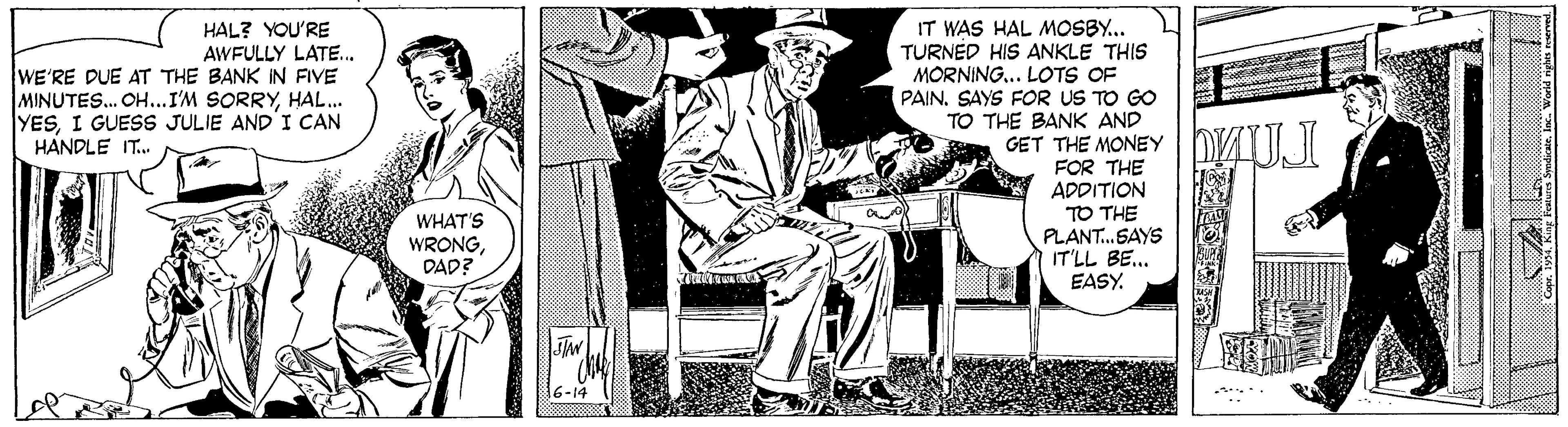 Printmaking OCR: IT WAS HAL MOSBY... TURNED HIS ANKLE THIS MORNING.. LOTS OF PAINSAYS FOR US TO GO TO THE BANK AND GET THE MONEY FOR THE ADDITION TO THE PLANT.SAYS IT'LL BE. EASY. HAL? YOU'RE AWFULLY LATE. WE'RE DUE AT THE BANK IN FIVE MINUTES. OH...I'M SORRYHAL. YESI GUESS JULIE AND'I CAN HANDLE IT. WHAT'S WRONGDAD? 16-14 IT WAS HAL MOSBY... TURNED HIS ANKLE THIS MORNING.. LOTS OF PAINSAYS FOR US TO GO TO THE BANK AND GET THE MONEY FOR THE ADDITION TO THE PLANT.SAYS IT'LL BE. EASY. HAL? YOU'RE AWFULLY LATE. WE'RE DUE AT THE BANK IN FIVE MINUTES. OH...I'M SORRYHAL. YESI GUESS JULIE AND'I CAN HANDLE IT. WHAT'S WRONGDAD? 16-14