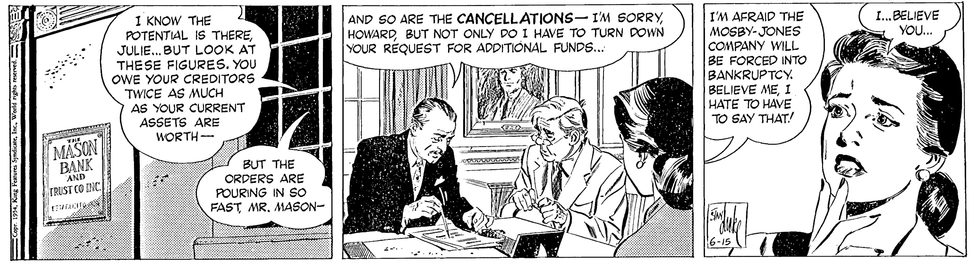 Comic book OCR: 1 KNOW THE POTENTIAL IS THEREJULIE... BUT LOOK AT THE SE FIGURES. YOU OWE YOUR CREDITORS TWICE AS MUCH AS YOUR CURRENT ASSETS ARE WORTH-- AND SO ARE THE CANCELLATIONS-I'M SORRYBUT NOT ONLY DO I HAVE TO TURN DOWN YOUR REQUEST FOR ADDITIONAL FUNDS... I'M AFRAID THE MOSBY- JONES COMPANY WILL BE FORCED INTO BANKRUPTCY. BELIEVE MEI HATE TO HAVE TO SAY THAT! I...BELIEVE YOU.. MASON BANK AND BUT THE ORDERS ARE POURING IN So FAST MR. MASON- TRUST CO INC 6-15 1 KNOW THE POTENTIAL IS THEREJULIE... BUT LOOK AT THE SE FIGURES. YOU OWE YOUR CREDITORS TWICE AS MUCH AS YOUR CURRENT ASSETS ARE WORTH-- AND SO ARE THE CANCELLATIONS-I'M SORRYBUT NOT ONLY DO I HAVE TO TURN DOWN YOUR REQUEST FOR ADDITIONAL FUNDS... I'M AFRAID THE MOSBY- JONES COMPANY WILL BE FORCED INTO BANKRUPTCY. BELIEVE MEI HATE TO HAVE TO SAY THAT! I...BELIEVE YOU.. MASON BANK AND BUT THE ORDERS ARE POURING IN So FAST MR. MASON- TRUST CO INC 6-15