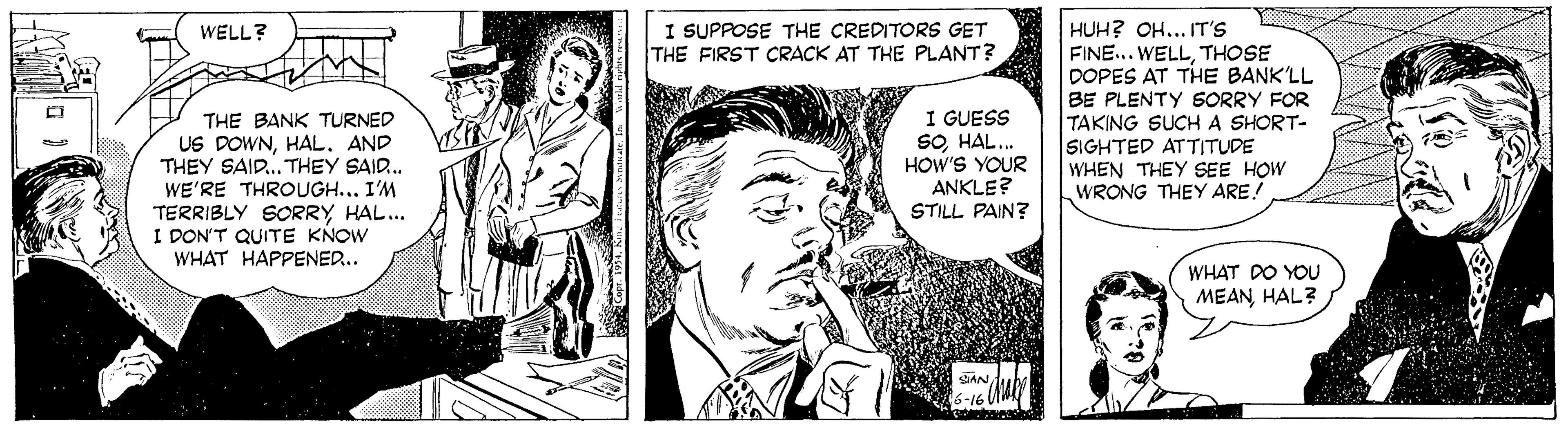 Publication OCR: I SUPPOSE THE CREDITORS GET THE FIRST CRACK AT THE PLANT? HUH? OH... IT'S FINE... WELLTHOSE DOPES AT THE BANK'LL BE PLENTY SORRY FOR TAKING SUCHA SHORT- SIGHTED ATTITUDE WHEN THEY SEE HOW WRONG THEY ARE! WELL? THE BANK TURNED US DOWNAND THEY SAID. THEY SAID. WE'RE THROUGH..I'M TERRIBLY SORRY HAL. I DON'T QUITE KNOW WHAT HAPPENED.. I GUESS SOHAL.. HOW'S YOUR ANKLE? STILL PAIN? WHAT DO YOU MEANHAL? 6-16 I SUPPOSE THE CREDITORS GET THE FIRST CRACK AT THE PLANT? HUH? OH... IT'S FINE... WELLTHOSE DOPES AT THE BANK'LL BE PLENTY SORRY FOR TAKING SUCHA SHORT- SIGHTED ATTITUDE WHEN THEY SEE HOW WRONG THEY ARE! WELL? THE BANK TURNED US DOWNAND THEY SAID. THEY SAID. WE'RE THROUGH..I'M TERRIBLY SORRY HAL. I DON'T QUITE KNOW WHAT HAPPENED.. I GUESS SOHAL.. HOW'S YOUR ANKLE? STILL PAIN? WHAT DO YOU MEANHAL? 6-16