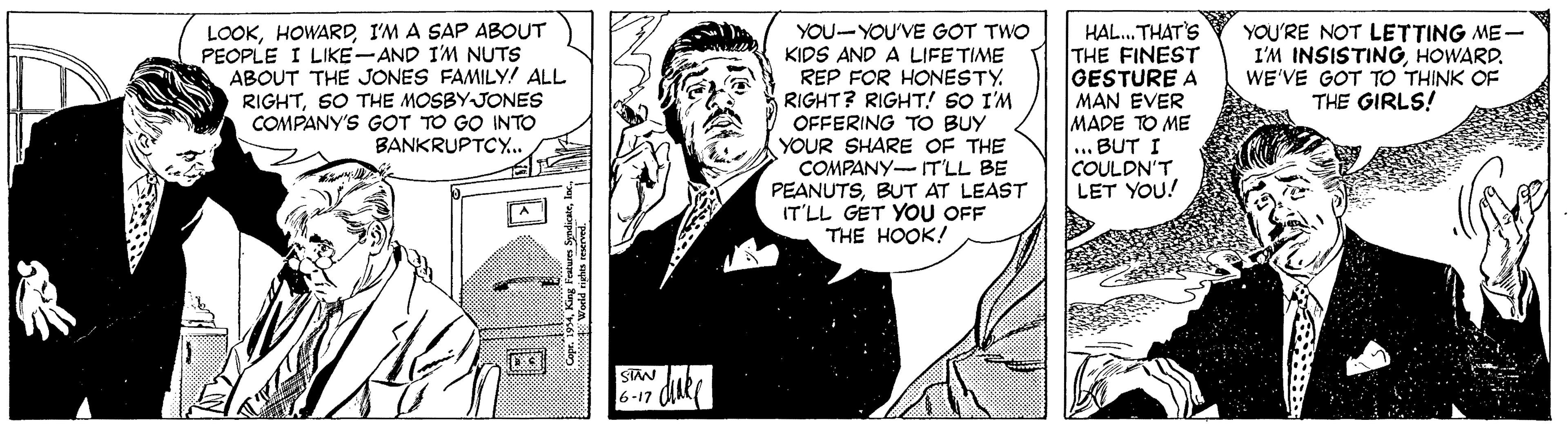 Comics OCR: LOOKI'M A SAP ABOUT PEOPLE I LIKE-AND I'M NUTS ABOUT THE JONES FAMILY! ALL RIGHTSO THE MOSBYJONES COMPANY'S GOT TO GO INTO BANKRUPTCY.. YOU-YOU'VE GOT TWO KIDS AND A LIFE TIME REP FOR HONESTY. RIGHT? RIGHT! SO I'M OFFERING TO BUY YOUR SHARE OF THE COMPANY- T'LL BE PEANUTSBUT AT LEAST IT'LL GET YOU OFF THE HOOK! HAL. THAT'S THE FINEST GESTURE A MAN EVER MADE TO ME ... BUT I COULDN'T LET YOU! YOU'RE NOT LETTING ME- I'M INSISTINGHOWARD. WE'VE GOT TO THINK OF THE GIRLS! STAN 6-17 de LOOKI'M A SAP ABOUT PEOPLE I LIKE-AND I'M NUTS ABOUT THE JONES FAMILY! ALL RIGHTSO THE MOSBYJONES COMPANY'S GOT TO GO INTO BANKRUPTCY.. YOU-YOU'VE GOT TWO KIDS AND A LIFE TIME REP FOR HONESTY. RIGHT? RIGHT! SO I'M OFFERING TO BUY YOUR SHARE OF THE COMPANY- T'LL BE PEANUTSBUT AT LEAST IT'LL GET YOU OFF THE HOOK! HAL. THAT'S THE FINEST GESTURE A MAN EVER MADE TO ME ... BUT I COULDN'T LET YOU! YOU'RE NOT LETTING ME- I'M INSISTINGHOWARD. WE'VE GOT TO THINK OF THE GIRLS! STAN 6-17 de