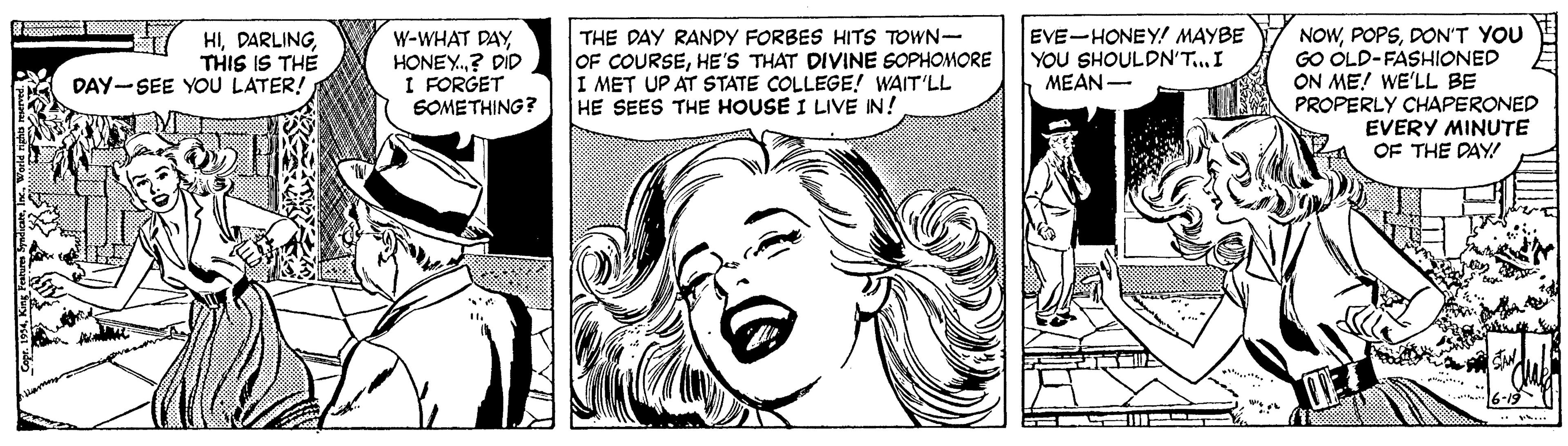 Happy OCR: EVE-HONEY! MAYBE YOU SHOULDN'T... I MEAN- NOWDON'T YOU GO OLD-FASHIONED ON ME! WE'LL BE PROPERLY CHAPERONED EVERY MINUTE OF THE DAY HITHIS IS THE DAY-SEE YOU LATER! W-WHAT DAY HONEY.? DID I FORGET SOMETHING? THE DAY RANDY FORBES HITS TOWN- OF COURSEHE'S THAT DIVINE SOPHOMORE I MET UP AT STATE COLLEGE! WAIT'LL HE SEES THE HOUSE I LIVE IN! EVE-HONEY! MAYBE YOU SHOULDN'T... I MEAN- NOWDON'T YOU GO OLD-FASHIONED ON ME! WE'LL BE PROPERLY CHAPERONED EVERY MINUTE OF THE DAY HITHIS IS THE DAY-SEE YOU LATER! W-WHAT DAY HONEY.? DID I FORGET SOMETHING? THE DAY RANDY FORBES HITS TOWN- OF COURSEHE'S THAT DIVINE SOPHOMORE I MET UP AT STATE COLLEGE! WAIT'LL HE SEES THE HOUSE I LIVE IN!