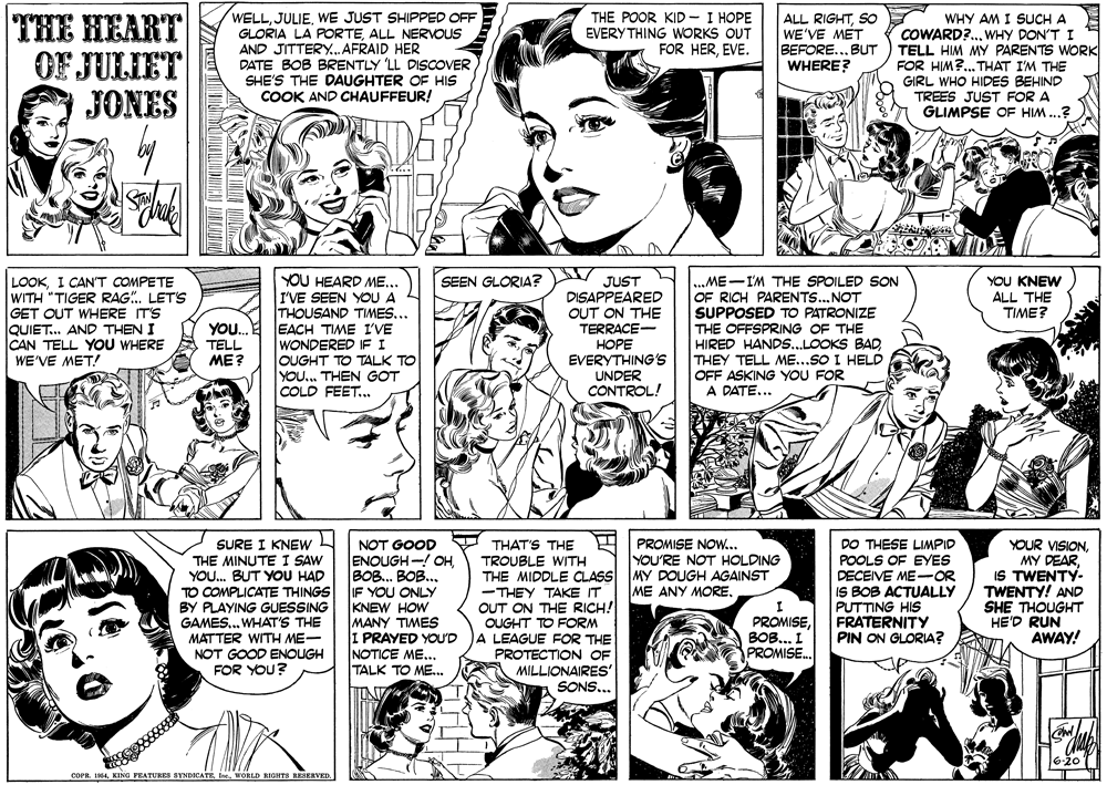 Jaw OCR: THE HEART OF JULIET JONES WELLWE JUST SHIPPED OFF GLORIA LA PORTEALL NEROUS AND JITTERY.. AFRAID HER DATE BOB BRENTLY 'LL DISOOVER SHE'S THE DAUGHTER OE HIS COOK AND CHAUFFEUR! THE POOR KID - I HOPE EVERY THING WORKS OUT FOR HEREVE. ALL RIGHTSO WE'VE MET BEFORE..BUT WHERE? WHY AM I SUCH A COWARD?.. WHY DON'T I TELL HIM MY PARENTS WORK FOR HIM?. THAT I'M THE GIRL WHO HIDES BEHIND TREES JUST FOR A GLIMPSE OF HIM..? LOOKI CANT COMPETE WITH "TIGER RAG.LETS GET OUT WHERE IT'S QUIET. AND THEN I CAN TELL YOU WHERE WE'VE MET! YOU KNEW ALL THE TIME? YOU HEARD ME.. I'VE SEEN YOU A THOUSAND TIMES... EACH TIME I'VE WONDERED IF I OUGHT TO TALK TO YOU.. THEN GOT COLD FEET.. JUST DISAPPEARED OUT ON THE TERRACE- ???? EVERYTHING'S UNDER CONTROL! SEEN GLORIA? ME-I'M THE SPOILED SON OF RICH PARENTS...NOT SUPPOSED TO PATRONIZE THE OFFSPRING OF THE HIRED HANDS...LOOKS BADTHEY TELL ME...SO I HELD OFF ASKING YOU FOR A DATE... YO. TELL ME? SURE I KNEW THE MINUTE I SAW YOU. BUT YOU HAD TO COMPLICATE THINGS BY PLAYING GUESSING GAMES... WHAT'S THE MATTER WITH ME- NOT GOOD ENOUGH FOR YOU? DO THESE LIMPID POOLS OF EYES DECEIVE ME-OR IS BOB ACTUALLY PUTTING HIS FRATERNITY PIN ON GLORIA? PROMISE NOW... YOU'RE NOT HOLDING NOT GOOD ENOUGH-! OHBOB. BOB. IF YOU ONLY KNEW HOW MANY TIMES I PRAYED YOU'D NOTICE ME... TALK TO ME... YOUR VISIONIS TWENTY- TWENTY! AND SHE THOUGHT HE'D RUN AWAY! THAT'S THE TROUBLE WITH THE MIDDLE CLASS MY DOUGH AGAINST ME ANY MORE-THEY TAKE IT OUT ON THE RICH! OUGHT TO FORM A LEAGUE FOR THE PROTECTION OF MILLIONAIRES SONS.. PROMISEBOB... I PROMISE. COPR. 1964THE HEART OF JULIET JONES WELLWE JUST SHIPPED OFF GLORIA LA PORTEALL NEROUS AND JITTERY.. AFRAID HER DATE BOB BRENTLY 'LL DISOOVER SHE'S THE DAUGHTER OE HIS COOK AND CHAUFFEUR! THE POOR KID - I HOPE EVERY THING WORKS OUT FOR HEREVE. ALL RIGHTSO WE'VE MET BEFORE..BUT WHERE? WHY AM I SUCH A COWARD?.. WHY DON'T I TELL HIM MY PARENTS WORK FOR HIM?. THAT I'M THE GIRL WHO HIDES BEHIND TREES JUST FOR A GLIMPSE OF HIM..? LOOKI CANT COMPETE WITH "TIGER RAG.LETS GET OUT WHERE IT'S QUIET. AND THEN I CAN TELL YOU WHERE WE'VE MET! YOU KNEW ALL THE TIME? YOU HEARD ME.. I'VE SEEN YOU A THOUSAND TIMES... EACH TIME I'VE WONDERED IF I OUGHT TO TALK TO YOU.. THEN GOT COLD FEET.. JUST DISAPPEARED OUT ON THE TERRACE- ???? EVERYTHING'S UNDER CONTROL! SEEN GLORIA? ME-I'M THE SPOILED SON OF RICH PARENTS...NOT SUPPOSED TO PATRONIZE THE OFFSPRING OF THE HIRED HANDS...LOOKS BADTHEY TELL ME...SO I HELD OFF ASKING YOU FOR A DATE... YO. TELL ME? SURE I KNEW THE MINUTE I SAW YOU. BUT YOU HAD TO COMPLICATE THINGS BY PLAYING GUESSING GAMES... WHAT'S THE MATTER WITH ME- NOT GOOD ENOUGH FOR YOU? DO THESE LIMPID POOLS OF EYES DECEIVE ME-OR IS BOB ACTUALLY PUTTING HIS FRATERNITY PIN ON GLORIA? PROMISE NOW... YOU'RE NOT HOLDING NOT GOOD ENOUGH-! OHBOB. BOB. IF YOU ONLY KNEW HOW MANY TIMES I PRAYED YOU'D NOTICE ME... TALK TO ME... YOUR VISIONMY DEARIS TWENTY- TWENTY! AND SHE THOUGHT HE'D RUN AWAY! THAT'S THE TROUBLE WITH THE MIDDLE CLASS MY DOUGH AGAINST ME ANY MORE-THEY TAKE IT OUT ON THE RICH! OUGHT TO FORM A LEAGUE FOR THE PROTECTION OF MILLIONAIRES SONS.. PROMISEBOB... I PROMISE. COPR. 1964KING FEATURES STNDICATEWORLD RIGHTS RESERVED