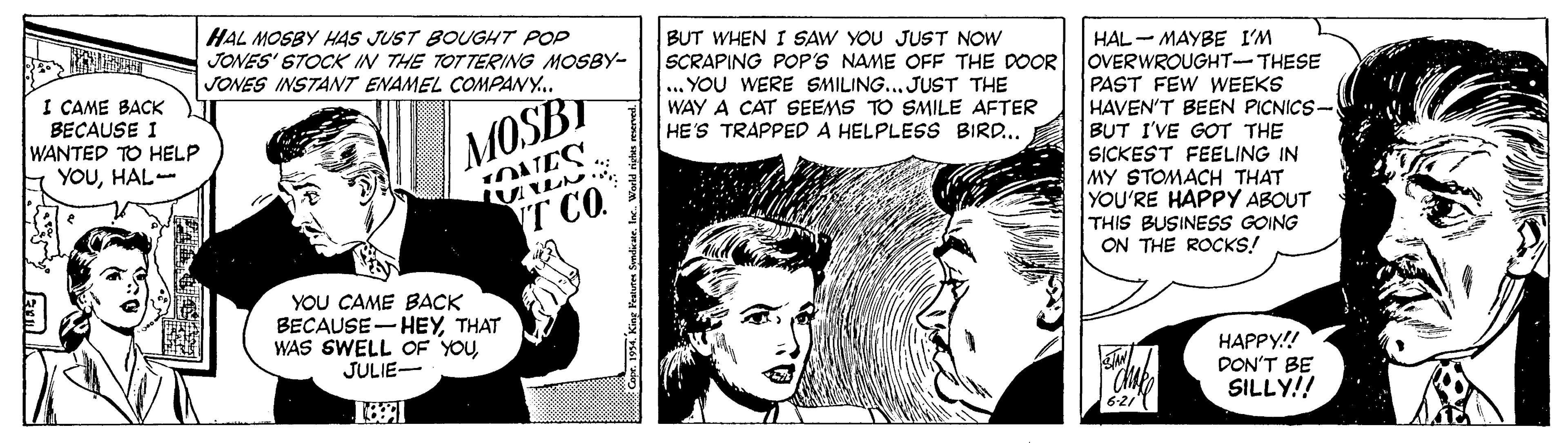 Font OCR: HAL MOSBY H4S JUST BOUGHT POP JONES' STOCK IN THE TOTTERING MOSBY- JONES INSTANT ENAMEL COMPANY. BUT WHEN SCRAPING POP'S NAME OFF THE DOOR ... YOU WERE SMILING... JUST THE WAY A CAT SEEMS TO SMILE AFTER HE'S TRAPPED A HELPLESS BIRD.. HAL - MAYBE I'M OVERWROUGHT-THESE PAST FEW WEEKS HAVEN'T BEEN PICNICS- BUT I'VE GOT THE SICKEST FEELING IN MY STOMACH THAT YOU'RE HAPPY ABOUT THIS BUSINESS GOING ON THE ROCKS! SAW YOU JUST NOW I CAME BACK BECAUSE I WANTED TO HELP YOUHAL-- MOSBT T CO. YOU CAME BACK BECAUSE- HEYTHAT WAS SWELL OF YOUJULIE- HAPPY!! DON'T BE SILLY!! 6-21T HAL MOSBY H4S JUST BOUGHT POP JONES' STOCK IN THE TOTTERING MOSBY- JONES INSTANT ENAMEL COMPANY. BUT WHEN SCRAPING POP'S NAME OFF THE DOOR ... YOU WERE SMILING... JUST THE WAY A CAT SEEMS TO SMILE AFTER HE'S TRAPPED A HELPLESS BIRD.. HAL - MAYBE I'M OVERWROUGHT-THESE PAST FEW WEEKS HAVEN'T BEEN PICNICS- BUT I'VE GOT THE SICKEST FEELING IN MY STOMACH THAT YOU'RE HAPPY ABOUT THIS BUSINESS GOING ON THE ROCKS! SAW YOU JUST NOW I CAME BACK BECAUSE I WANTED TO HELP YOUHAL-- MOSBT T CO. YOU CAME BACK BECAUSE- HEYTHAT WAS SWELL OF YOUJULIE- HAPPY!! DON'T BE SILLY!! 6-21T