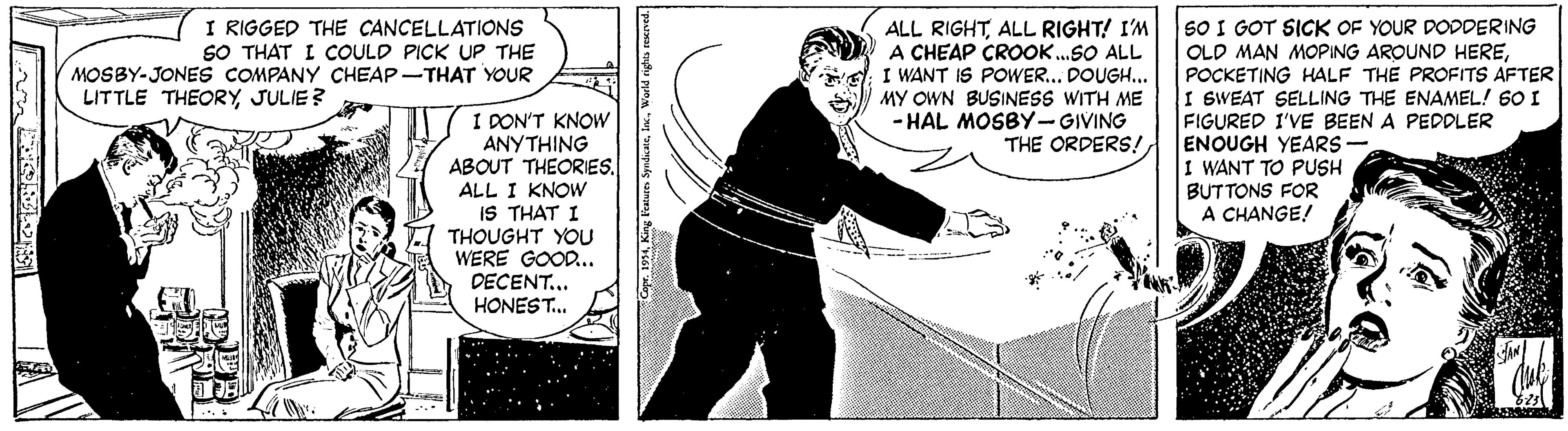 Comics OCR: I RIGGED THE CANCELLATIONSs SO THAT I COULD PICK UP THE MOSBY-JONES COMPANY CHEAP-THAT YOUR SO I GOT SICK OF YOUR DODDERING ALL RIGHTALL RIGHT! I'M A CHEAP CROOK.SO ALL I WANT IS POWER... DOUGH.. MY OWN BUSINESS WITH ME - HAL MOSBY-GIVING THE ORDERS!POCKETING HALF THE PROFITS AFTER I SWEAT SELLING THE ENAMEL! 60 I FIGURED I'VE BEEN A PEDDLER ENOUGH YEARS- I WANT TO PUSH BUTTONS FOR A CHANGE! LITTLE THEORY JULIE? I DON'T KNOW ANYTHING ABOUT THEORIES. ALL I KNOW IS THAT I THOUGHT YOU WERE GOOD. DECENT... HONEST. I RIGGED THE CANCELLATIONSs SO THAT I COULD PICK UP THE MOSBY-JONES COMPANY CHEAP-THAT YOUR SO I GOT SICK OF YOUR DODDERING ALL RIGHTALL RIGHT! I'M A CHEAP CROOK.SO ALL I WANT IS POWER... DOUGH.. MY OWN BUSINESS WITH ME - HAL MOSBY-GIVING THE ORDERS!OLD MAN MOPING AROUND HEREPOCKETING HALF THE PROFITS AFTER I SWEAT SELLING THE ENAMEL! 60 I FIGURED I'VE BEEN A PEDDLER ENOUGH YEARS- I WANT TO PUSH BUTTONS FOR A CHANGE! LITTLE THEORY JULIE? I DON'T KNOW ANYTHING ABOUT THEORIES. ALL I KNOW IS THAT I THOUGHT YOU WERE GOOD. DECENT... HONEST.