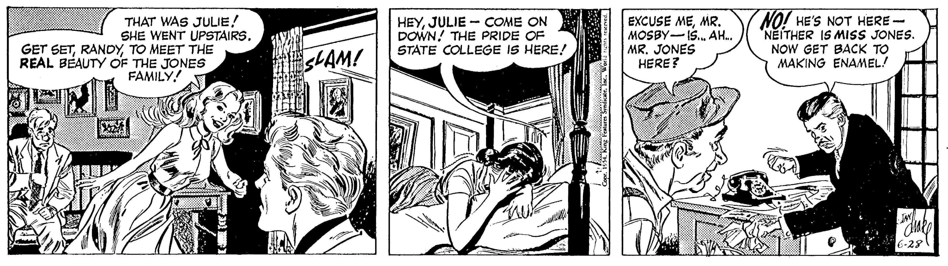 Font OCR: THAT WAS JULIE! SHE WENT UPSTAIRSTO MEET THE REAL BEAUTY OF THE JONES FAMILY! HEYJULIE - COME ON DOWN! THE PRIDE OF STATE COLLEGE IS HERE! EXCUSE MEMR. MOSBY-IS. AH. MR. JONES HERE? NO! HE'S NOT HERE - NEITHER IS MISS JONES. NOW GET BACK TO MAKING ENAMEL! 6-28 THAT WAS JULIE! SHE WENT UPSTAIRSGET SETTO MEET THE REAL BEAUTY OF THE JONES FAMILY! HEYJULIE - COME ON DOWN! THE PRIDE OF STATE COLLEGE IS HERE! EXCUSE MEMR. MOSBY-IS. AH. MR. JONES HERE? NO! HE'S NOT HERE - NEITHER IS MISS JONES. NOW GET BACK TO MAKING ENAMEL! 6-28