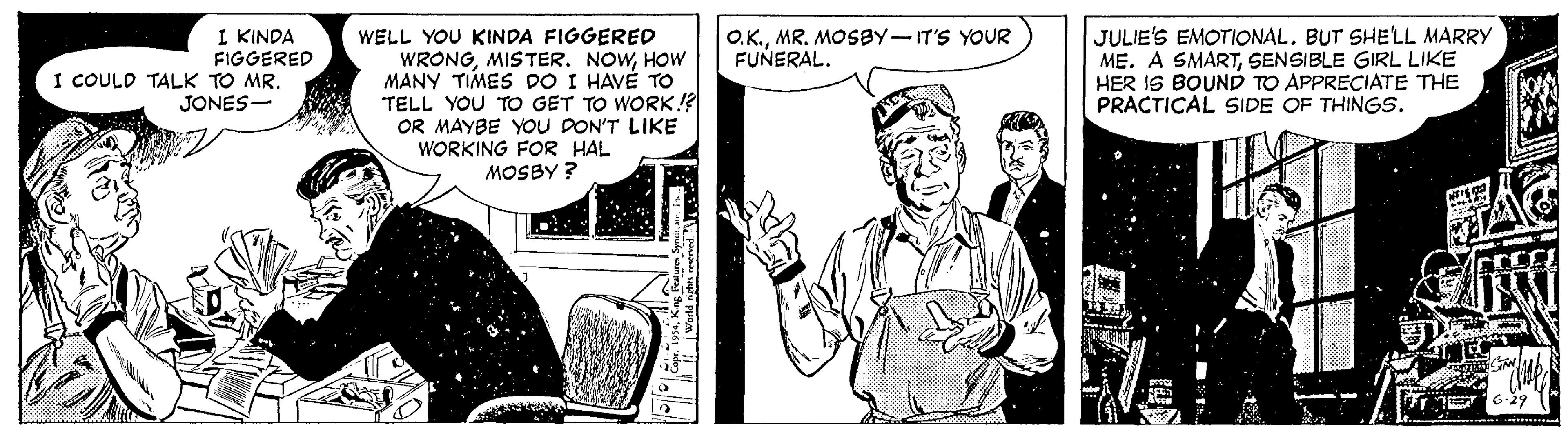 Art OCR: I KINDA FIGGERED I COULD TALK TO MR. JONES- WELL YOU KINDA FIGGERED WRONGHOW MANY TIMES DO I HAVÉ TO TELL YOU TO GET TO WORK!? OR MAYBE YOU DON'T LIKE WORKING FOR HAL JULIE'S EMOTIONAL. BUT SHELL MARRY ME. A SMARTSENSIBLE GIRL LIKE HER IS BOUND TO APPRECIATE THE PRACTICAL SIDE OF THINGS. O.K.MR. MOSBY-IT'S YOUR FUNERAL. MOSBY ? I KINDA FIGGERED I COULD TALK TO MR. JONES- WELL YOU KINDA FIGGERED WRONGMISTER. NOWHOW MANY TIMES DO I HAVÉ TO TELL YOU TO GET TO WORK!? OR MAYBE YOU DON'T LIKE WORKING FOR HAL JULIE'S EMOTIONAL. BUT SHELL MARRY ME. A SMARTSENSIBLE GIRL LIKE HER IS BOUND TO APPRECIATE THE PRACTICAL SIDE OF THINGS. O.K.MR. MOSBY-IT'S YOUR FUNERAL. MOSBY ?
