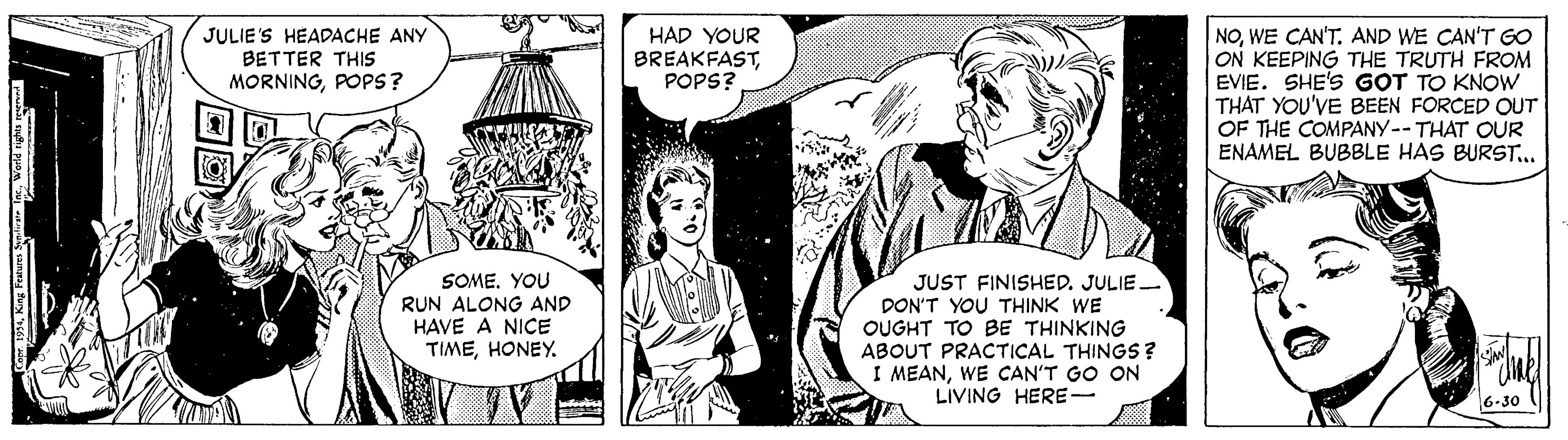 Art OCR: HAD YOUR BREAKFASTPOPS? NOWE CAN'T. AND WE CAN'T GO ON KEEPING THE TRUTH FROM EVIE. SHE'S GOT TO KNOW THAT YOU'VE BEEN FORCED OUT OF THE COMPANY-- THAT OUR ENAMEL BUBBLE HAS BURST... JULIE'S HEADACHE ANY BETTER THIS MORNINGPOPS? SOME. YOU RUN ALONG AND HAVE A NICE TIMEHONEY. JUST FINISHED. JULIE. DON'T YOU THINK WE OUGHT TO BE THINKING ABOUT PRACTICAL THINGS? I MEANWE CAN'T GO ON LIVING HERE- 6-30 HAD YOUR BREAKFASTPOPS? NOWE CAN'T. AND WE CAN'T GO ON KEEPING THE TRUTH FROM EVIE. SHE'S GOT TO KNOW THAT YOU'VE BEEN FORCED OUT OF THE COMPANY-- THAT OUR ENAMEL BUBBLE HAS BURST... JULIE'S HEADACHE ANY BETTER THIS MORNINGPOPS? SOME. YOU RUN ALONG AND HAVE A NICE TIMEHONEY. JUST FINISHED. JULIE. DON'T YOU THINK WE OUGHT TO BE THINKING ABOUT PRACTICAL THINGS? I MEANWE CAN'T GO ON LIVING HERE- 6-30