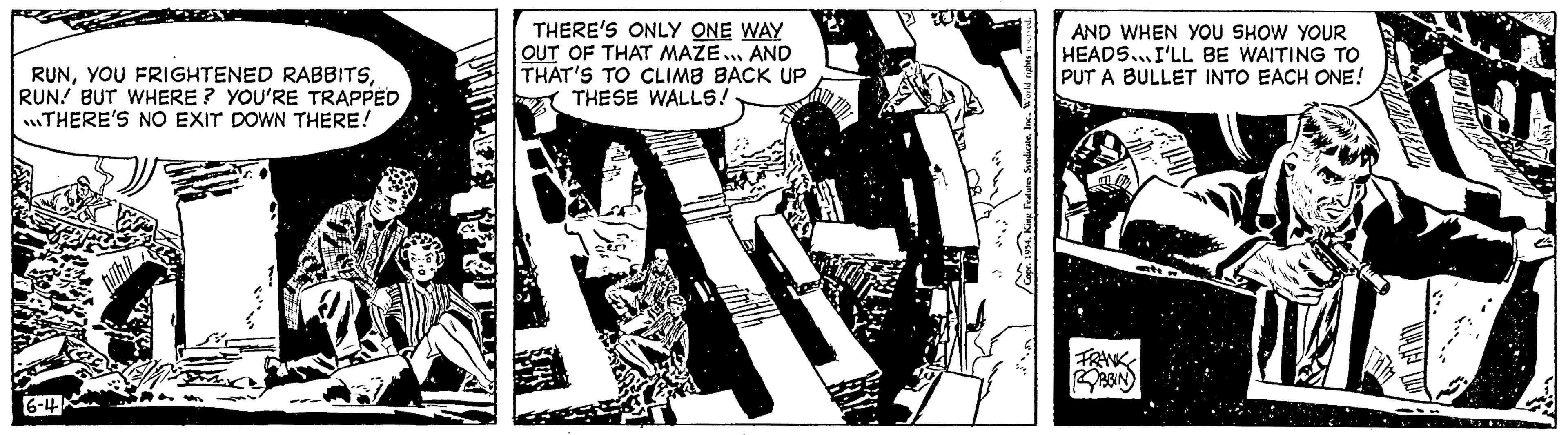 Graphic design OCR: RUNRUN! BUT WHERE? YOU'RE TRAPPED THERE'S NO EXIT DOWN THERE! THERE'S ONLY ONE WAY OUT OF THAT MAZE... AND THAT'S TO CLIMB BACK UP THESE WALLS! s reserved. 1954. King Features SyndicateAND WHEN YOU SHOW YOUR HEADS I'LL BE WAITING TO PUT A BULLET INTO EACH ONE! ROBBIN RUNYOU FRIGHTENED RABBITSRUN ! BUT WHERE ? YOU'RE TRAPPED THERE'S NO EXIT DOWN THERE ! THERE'S ONLY ONE WAY OUT OF THAT MAZE ... AND THAT'S TO CLIMB BACK UP THESE WALLS ! s reserved . 1954. King Features SyndicateAND WHEN YOU SHOW YOUR HEADS I'LL BE WAITING TO PUT A BULLET INTO EACH ONE ! ROBBIN