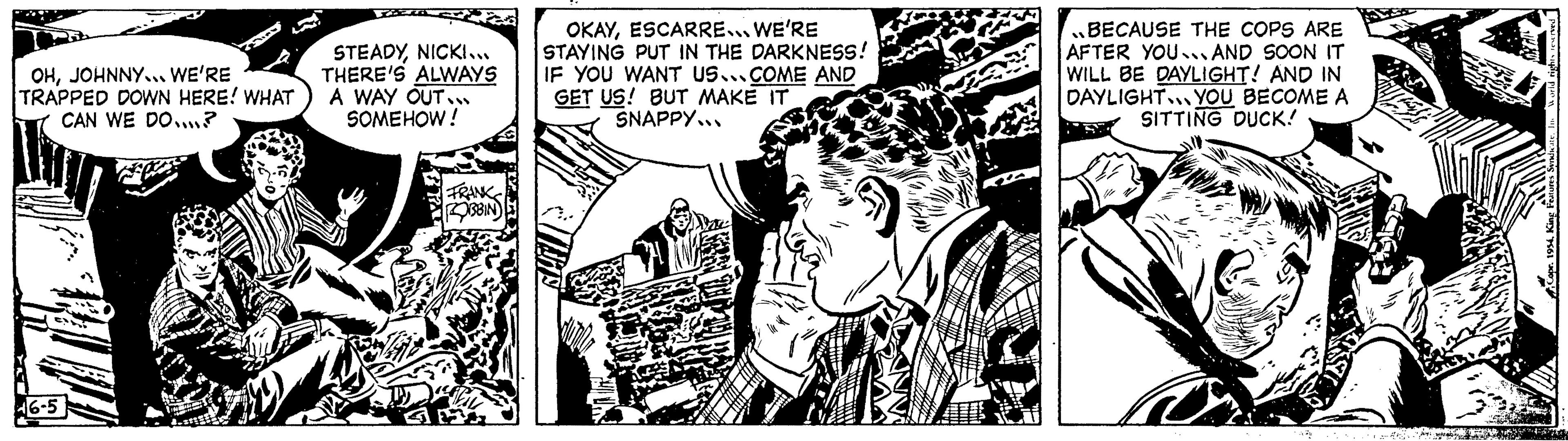 Monochrome OCR: OHJOHNNY... WE'RE TRAPPED DOWN HERE! WHAT CAN WE DO.....? 46-5 STEADYNICKI... THERE'S ALWAYS A WAY OUT... SOMEHOW ! FRANK ROBBIN BAL OKAYESCARRE... WE'RE STAYING PUT IN THE DARKNESS! IF YOU WANT US...COME AND GET US! BUT MAKE IT SNAPPY... dunba }BECAUSE THE COPS ARE AFTER YOU AND SOON IT WILL BE DAYLIGHT! AND IN DAYLIGHT YOU BECOME A SITTING DUCK! 94 SA YOMO. THE OHJOHNNY ... WE'RE TRAPPED DOWN HERE ! WHAT CAN WE DO ..... ? 46-5 STEADYNICKI ... THERE'S ALWAYS A WAY OUT ... SOMEHOW ! FRANK ROBBIN BAL OKAYESCARRE ... WE'RE STAYING PUT IN THE DARKNESS ! IF YOU WANT US ... COME AND GET US ! BUT MAKE IT SNAPPY ... dunba }BECAUSE THE COPS ARE AFTER YOU AND SOON IT WILL BE DAYLIGHT ! AND IN DAYLIGHT YOU BECOME A SITTING DUCK ! 94 SA YOMO . THE