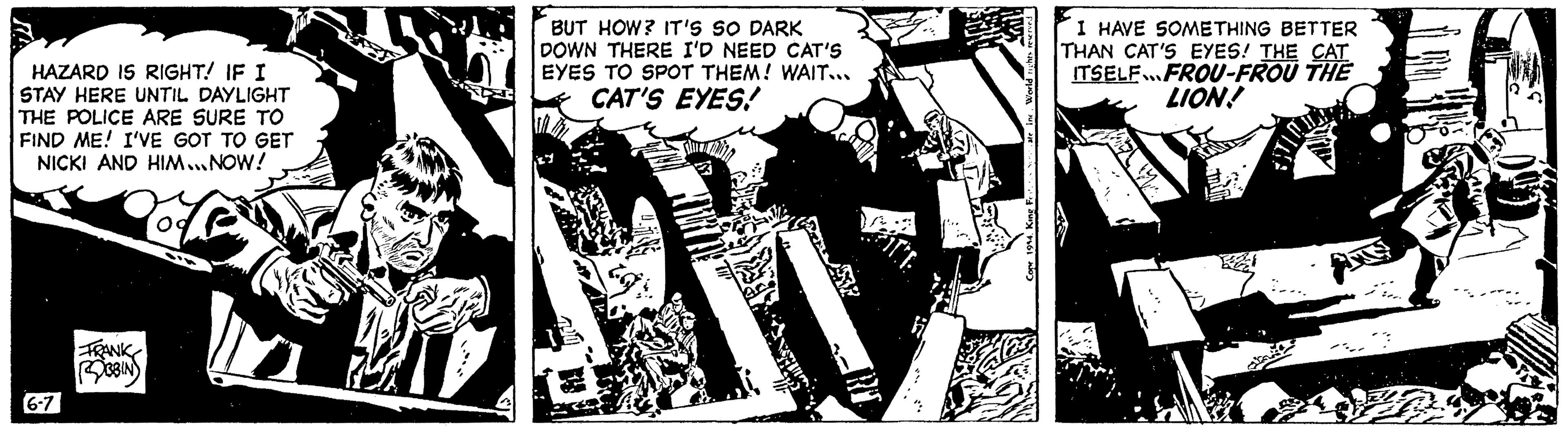 Comics OCR: HAZARD IS RIGHT! IF I STAY HERE UNTIL DAYLIGHT THE POLICE ARE SURE TO FIND ME! I'VE GOT TO GET NICKI AND HIM...NOW! 6-7 FRANK ROBBIN BUT HOW? IT'S SO DARK DOWN THERE I'D NEED CAT'S EYES TO SPOT THEM! WAIT... CAT'S EYES! I HAVE SOMETHING BETTER THAN CAT'S EYES! THE CAT ITSELF.FROU-FROU THE LION! HAZARD IS RIGHT ! IF I STAY HERE UNTIL DAYLIGHT THE POLICE ARE SURE TO FIND ME ! I'VE GOT TO GET NICKI AND HIM ... NOW ! 6-7 FRANK ROBBIN BUT HOW ? IT'S SO DARK DOWN THERE I'D NEED CAT'S EYES TO SPOT THEM ! WAIT ... CAT'S EYES ! I HAVE SOMETHING BETTER THAN CAT'S EYES ! THE CAT ITSELF.FROU - FROU THE LION !