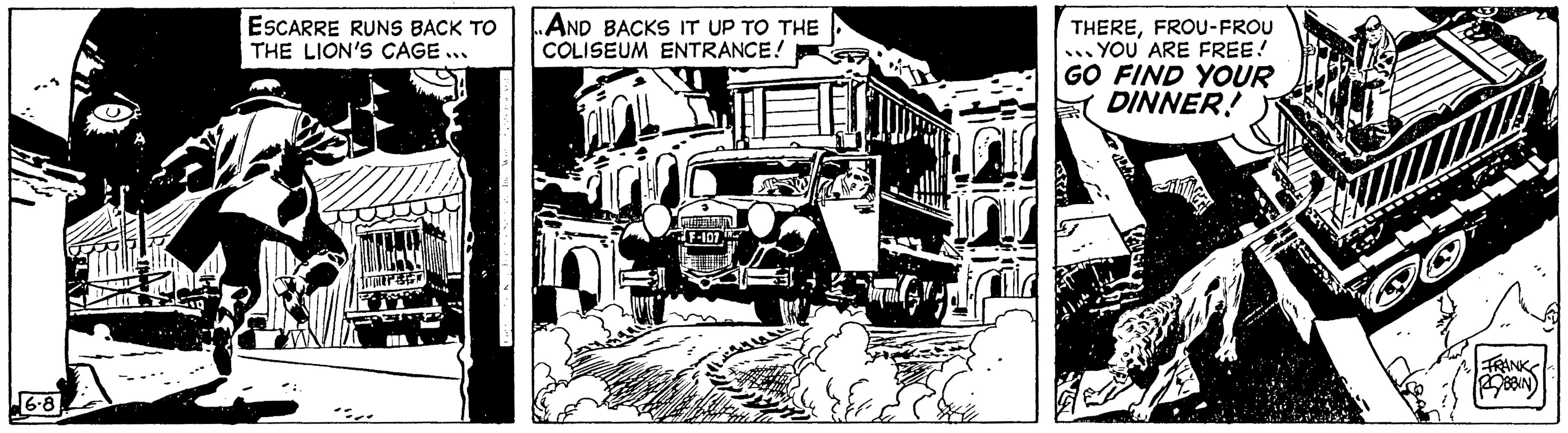 Monochrome OCR: 6.8 ESCARRE RUNS BACK TO THE LION'S CAGE . :.. ..AND BACKS IT UP TO THE COLISEUM ENTRANCE! F-107 THEREFROU-FROU YOU ARE FREE! GO FIND YOUR DINNER! FRANK ROBBIN 6.8 ESCARRE RUNS BACK TO THE LION'S CAGE . : .. ..AND BACKS IT UP TO THE COLISEUM ENTRANCE ! F - 107 THEREFROU - FROU YOU ARE FREE ! GO FIND YOUR DINNER ! FRANK ROBBIN