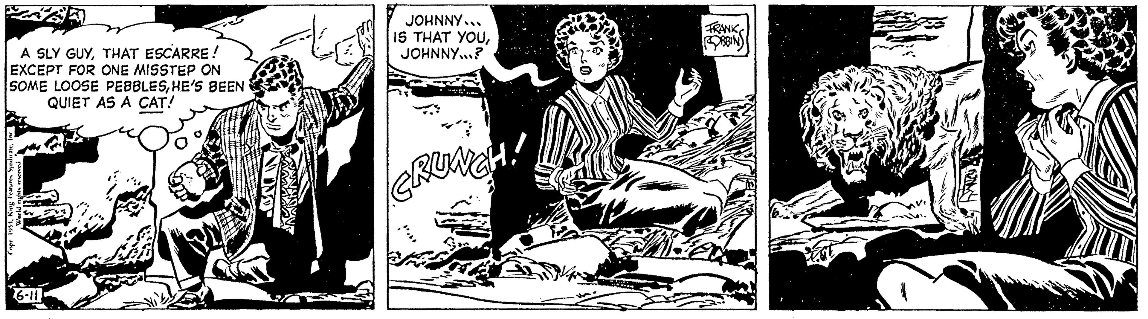 Rectangle OCR: A SLY GUYTHAT ESCARRE! EXCEPT FOR ONE MISSTEP ON SOME LOOSE PEBBLESHE'S BEEN QUIET AS A CAT! Copr 1954i 6-11 NIVO JOHNNY... IS THAT YOUJOHNNY...? CRUNCH! FRANK ROBBIN A SLY GUYTHAT ESCARRE ! EXCEPT FOR ONE MISSTEP ON SOME LOOSE PEBBLESHE'S BEEN QUIET AS A CAT ! Copr 1954King Features Syndicatei 6-11 NIVO JOHNNY ... IS THAT YOUJOHNNY ... ? CRUNCH ! FRANK ROBBIN