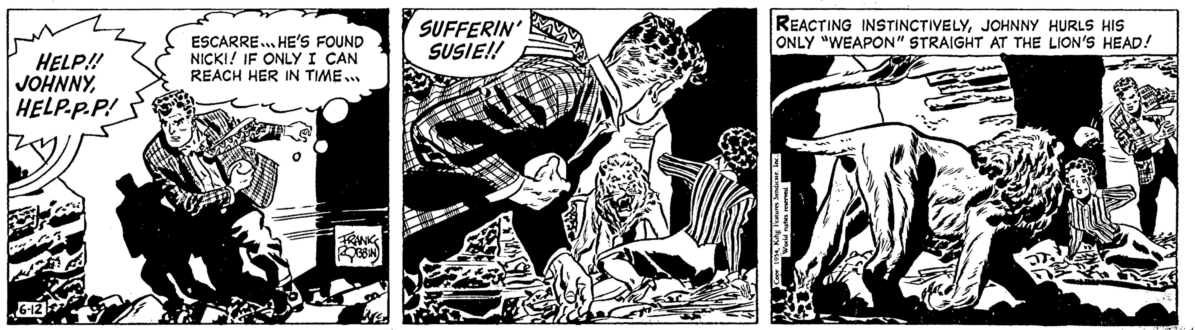 Comic book OCR: HELP!! JOHNNYHELP-P.P! HE 6-12 ESCARRE... HE'S FOUND NICKI! IF ONLY I CAN REACH HER IN TIME... FRANKS ROBIN SUFFERIN' SUSIE!! TOUT REACTING INSTINCTIVELYJOHNNY HURLS HIS ONLY "WEAPON" STRAIGHT AT THE LION'S HEAD! Be DE HELP !! JOHNNYHELP - P.P ! HE 6-12 ESCARRE ... HE'S FOUND NICKI ! IF ONLY I CAN REACH HER IN TIME ... FRANKS ROBIN SUFFERIN ' SUSIE !! TOUT REACTING INSTINCTIVELYJOHNNY HURLS HIS ONLY " WEAPON " STRAIGHT AT THE LION'S HEAD ! Be DE
