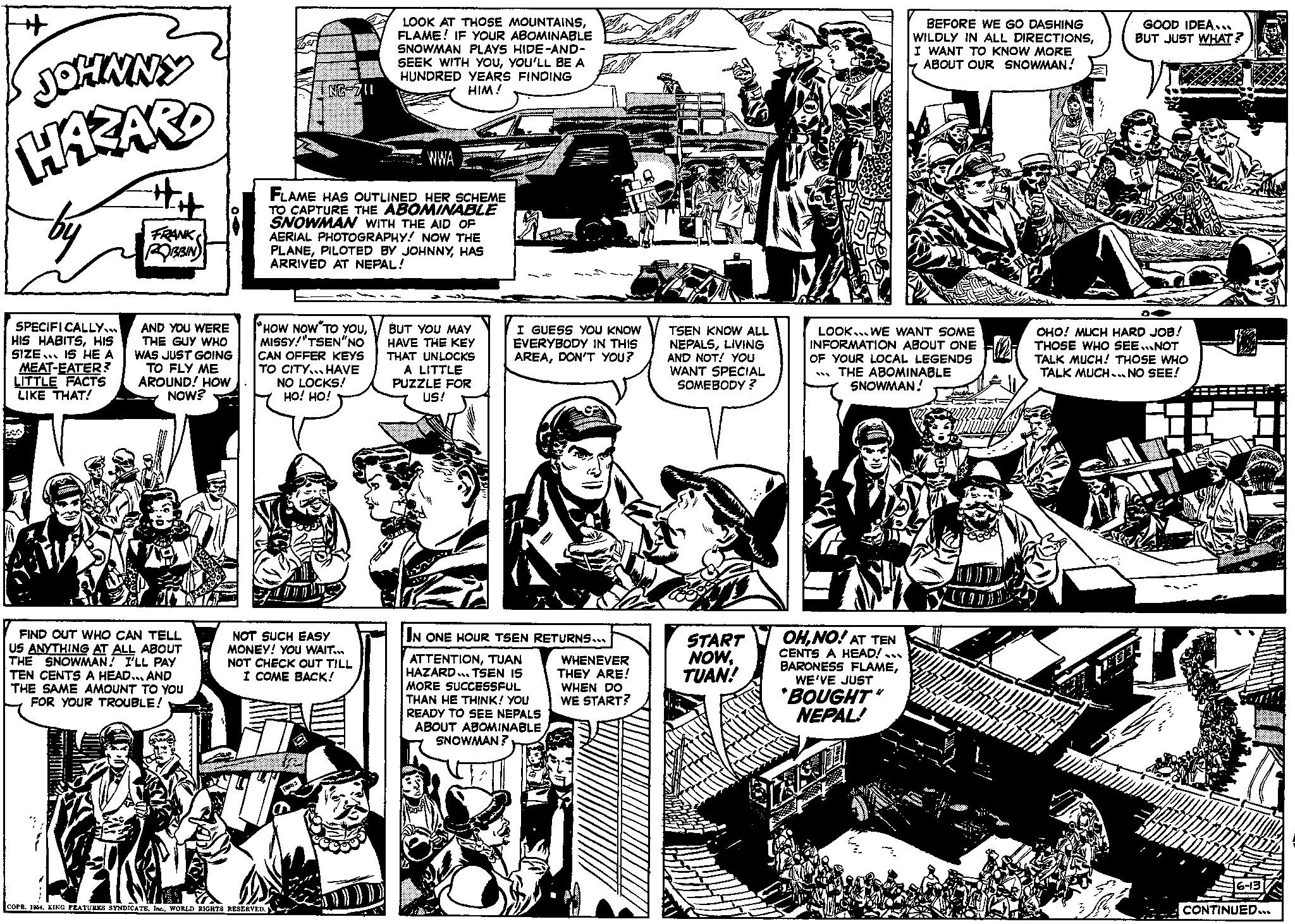Comic book OCR: H JOHNNY HAZARD SPECIFICALLY... HIS HABITSHIS SIZE IS HE A MEAT-EATER? LITTLE FACTS LIKE THAT! ## FRANK OBSIN AND YOU WERE THE GUY WHO WAS JUST GOING TO FLY ME AROUND! HOW NOW? FIND OUT WHO CAN TELL US ANYTHING AT ALL ABOUT THE SNOWMAN! I'LL PAY TEN CENTS A HEAD... AND THE SAME AMOUNT TO YOU FOR YOUR TROUBLE! NC-711 HOW NOW TO YOUMISSY! "TSEN "NO CAN OFFER KEYS TO CITY HAVE NO LOCKS! HO! HO! COPR. 1964WORLD RIGHTS RESERVED. WWA FLAME HAS OUTLINED HER SCHEME TO CAPTURE THE ABOMINABLE SNOWMAN WITH THE AID OF AERIAL PHOTOGRAPHY! NOW THE PLANEHAS ARRIVED AT NEPAL! NOT SUCH EASY MONEY! YOU WAIT... NOT CHECK OUT TILL I COME BACK! LOOK AT THOSE MOUNTAINSFLAME! IF YOUR ABOMINABLE SNOWMAN PLAYS HIDE-AND- SEEK WITH YOUYOU'LL BE A HUNDRED YEARS FINDING HIM! BUT YOU MAY HAVE THE KEY THAT UNLOCKS A LITTLE PUZZLE FOR US! I GUESS YOU KNOW EVERYBODY IN THIS AREADON'T YOU? IN ONE HOUR TSEN RETURNS... ATTENTIONTUAN HAZARD... TSEN IS MORE SUCCESSFUL THAN HE THINK! YOU READY TO SEE NEPALS ABOUT ABOMINABLE SNOWMAN? WHENEVER THEY ARE! WHEN DO WE START? TSEN KNOW ALL NEPALSLIVING AND NOT! YOU WANT SPECIAL SOMEBODY? START NOWTUAN! MA LOOK. WE WANT SOME INFORMATION ABOUT ONE OF YOUR LOCAL LEGENDS THE ABOMINABLE SNOWMAN! OHNO! AT TEN CENTS A HEAD!... BARONESS FLAMEWE'VE JUST BEFORE WE GO DASHING WILDLY IN ALL DIRECTIONSI WANT TO KNOW MORE ABOUT OUR SNOWMAN! "BOUGHT" NEPAL! 121 OHO! MUCH HARD JOB! THOSE WHO SEE...NOT TALK MUCH! THOSE WHO TALK MUCH... NO SEE! DITULID MBATTILLUK GOOD IDEA..... BUT JUST WHAT? 83 TODO DID MNZANIMLA 6-13 CONTINUED... H JOHNNY HAZARD SPECIFICALLY ... HIS HABITSHIS SIZE IS HE A MEAT - EATER ? LITTLE FACTS LIKE THAT ! ## FRANK OBSIN AND YOU WERE THE GUY WHO WAS JUST GOING TO FLY ME AROUND ! HOW NOW ? FIND OUT WHO CAN TELL US ANYTHING AT ALL ABOUT THE SNOWMAN ! I'LL PAY TEN CENTS A HEAD ... AND THE SAME AMOUNT TO YOU FOR YOUR TROUBLE ! NC - 711 HOW NOW TO YOUMISSY ! " TSEN " NO CAN OFFER KEYS TO CITY HAVE NO LOCKS ! HO ! HO ! COPR . 1964KING FEATURES SYNDICATEWORLD RIGHTS RESERVED . WWA FLAME HAS OUTLINED HER SCHEME TO CAPTURE THE ABOMINABLE SNOWMAN WITH THE AID OF AERIAL PHOTOGRAPHY ! NOW THE PLANEPILOTED BY JOHNNYHAS ARRIVED AT NEPAL ! NOT SUCH EASY MONEY ! YOU WAIT ... NOT CHECK OUT TILL I COME BACK ! LOOK AT THOSE MOUNTAINSFLAME ! IF YOUR ABOMINABLE SNOWMAN PLAYS HIDE - AND SEEK WITH YOUYOU'LL BE A HUNDRED YEARS FINDING HIM ! BUT YOU MAY HAVE THE KEY THAT UNLOCKS A LITTLE PUZZLE FOR US ! I GUESS YOU KNOW EVERYBODY IN THIS AREADON'T YOU ? IN ONE HOUR TSEN RETURNS ... ATTENTIONTUAN HAZARD ... TSEN IS MORE SUCCESSFUL THAN HE THINK ! YOU READY TO SEE NEPALS ABOUT ABOMINABLE SNOWMAN ? WHENEVER THEY ARE ! WHEN DO WE START ? TSEN KNOW ALL NEPALSLIVING AND NOT ! YOU WANT SPECIAL SOMEBODY ? START NOWTUAN ! MA LOOK . WE WANT SOME INFORMATION ABOUT ONE OF YOUR LOCAL LEGENDS THE ABOMINABLE SNOWMAN ! OHNO ! AT TEN CENTS A HEAD ! ... BARONESS FLAMEWE'VE JUST BEFORE WE GO DASHING WILDLY IN ALL DIRECTIONSI WANT TO KNOW MORE ABOUT OUR SNOWMAN ! " BOUGHT " NEPAL ! 121 OHO ! MUCH HARD JOB ! THOSE WHO SEE ... NOT TALK MUCH ! THOSE WHO TALK MUCH ... NO SEE ! DITULID MBATTILLUK GOOD IDEA ..... BUT JUST WHAT ? 83 TODO DID MNZANIMLA 6-13 CONTINUED ...