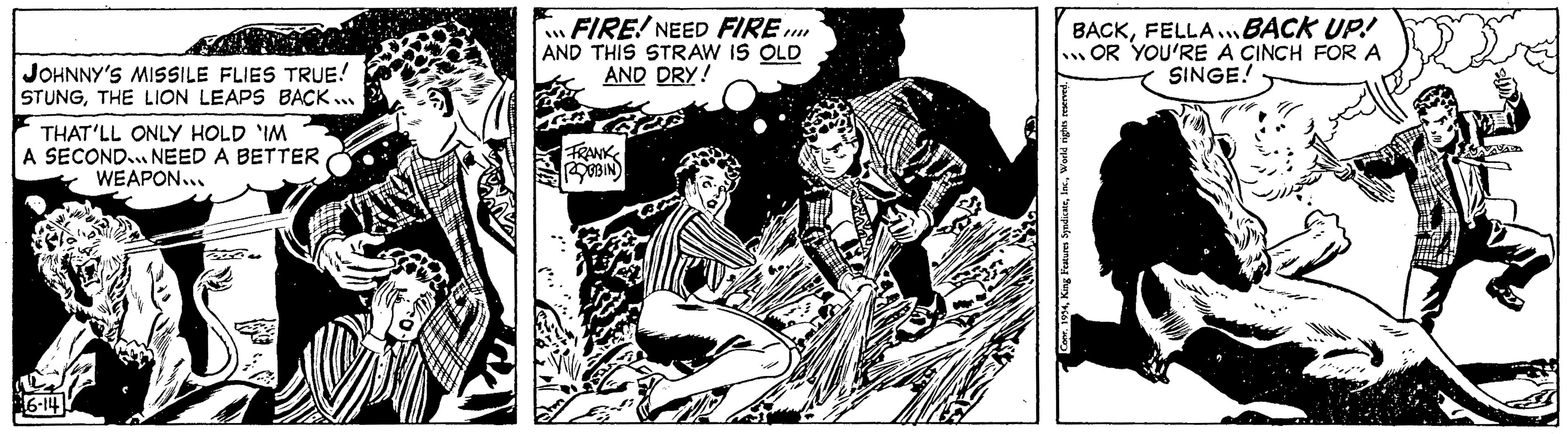 Fiction OCR: JOHNNY'S MISSILE FLIES TRUE! STUNGTHE LION LEAPS BACK... THAT'LL ONLY HOLD 'IM A SECOND. NEED A BETTER WEAPON... 6-14 FIRE! NEED FIRE.... AND THIS STRAW IS OLD AND DRY! FRANK ROBBIN BACKFELLA BACK UP! OR YOU'RE A CINCH FOR A SINGE! 188 Conr. 1954World rights reserved. JOHNNY'S MISSILE FLIES TRUE ! STUNGTHE LION LEAPS BACK ... THAT'LL ONLY HOLD ' IM A SECOND . NEED A BETTER WEAPON ... 6-14 FIRE ! NEED FIRE .... AND THIS STRAW IS OLD AND DRY ! FRANK ROBBIN BACKFELLA BACK UP ! OR YOU'RE A CINCH FOR A SINGE ! 188 Conr . 1954King Features SyndicateWorld rights reserved .