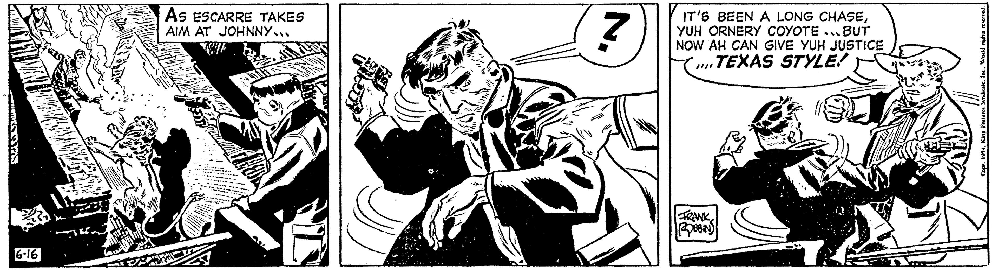 Illustration OCR: 6-16 As ESCARRE TAKES AIM AT JOHNNY7 IT'S BEEN A LONG CHASEYUH ORNERY COYOTE...BUT NOW AH CAN GIVE YUH JUSTICE ...TEXAS STYLE! FRANK ROBBIN Copr. 1954World rights r 6-16 As ESCARRE TAKES AIM AT JOHNNY7 IT'S BEEN A LONG CHASEYUH ORNERY COYOTE ... BUT NOW AH CAN GIVE YUH JUSTICE ... TEXAS STYLE ! FRANK ROBBIN Copr . 1954King Features SyndicateWorld rights r