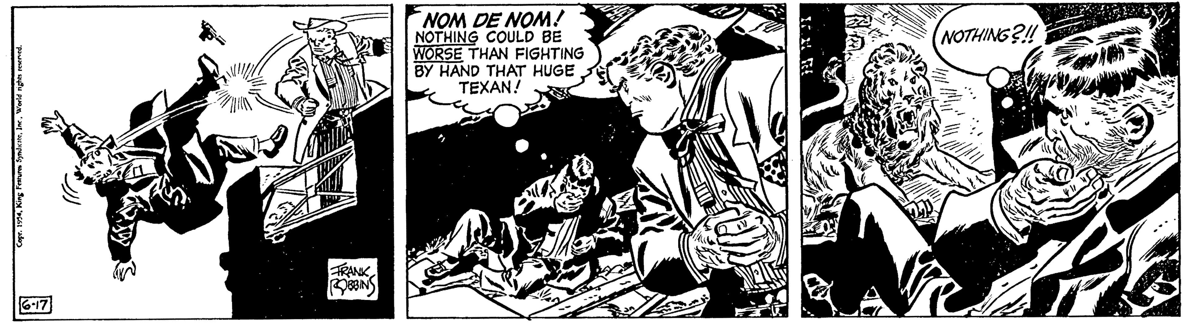 Hat OCR: Copr. 1954World rights reserved. 6-17 FRANK ROBBINS NOM DE NOM! NOTHING COULD BE WORSE THAN FIGHTING BY HAND THAT HUGE TEXAN! NOTHING?!! 2 Copr . 1954King Features SyndicateWorld rights reserved . 6-17 FRANK ROBBINS NOM DE NOM ! NOTHING COULD BE WORSE THAN FIGHTING BY HAND THAT HUGE TEXAN ! NOTHING ? !! 2