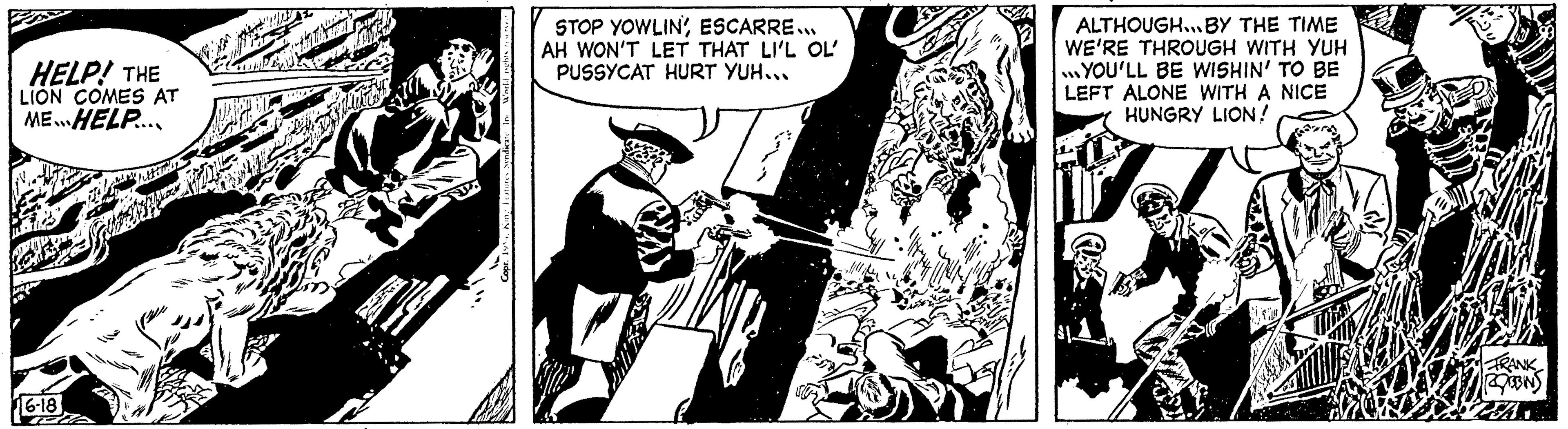 Fiction OCR: HELP! THE LION COMES AT MEHELP.... 16-18 play 2 Copr. 19%King Features Syndi STOP YOWLIN'ESCARRE... AH WON'T LET THAT LI'L OL' PUSSYCAT HURT YUH... Jillik V 1 ALTHOUGH... BY THE TIME WE'RE THROUGH WITH YUH YOU'LL BE WISHIN' TO BE LEFT ALONE WITH A NICE HUNGRY LION! FRANK ROBBINS HELP ! THE LION COMES AT MEHELP .... 16-18 play 2 Copr . 19 %King Features Syndi STOP YOWLIN 'ESCARRE ... AH WON'T LET THAT LI'L OL ' PUSSYCAT HURT YUH ... Jillik V 1 ALTHOUGH ... BY THE TIME WE'RE THROUGH WITH YUH YOU'LL BE WISHIN ' TO BE LEFT ALONE WITH A NICE HUNGRY LION ! FRANK ROBBINS
