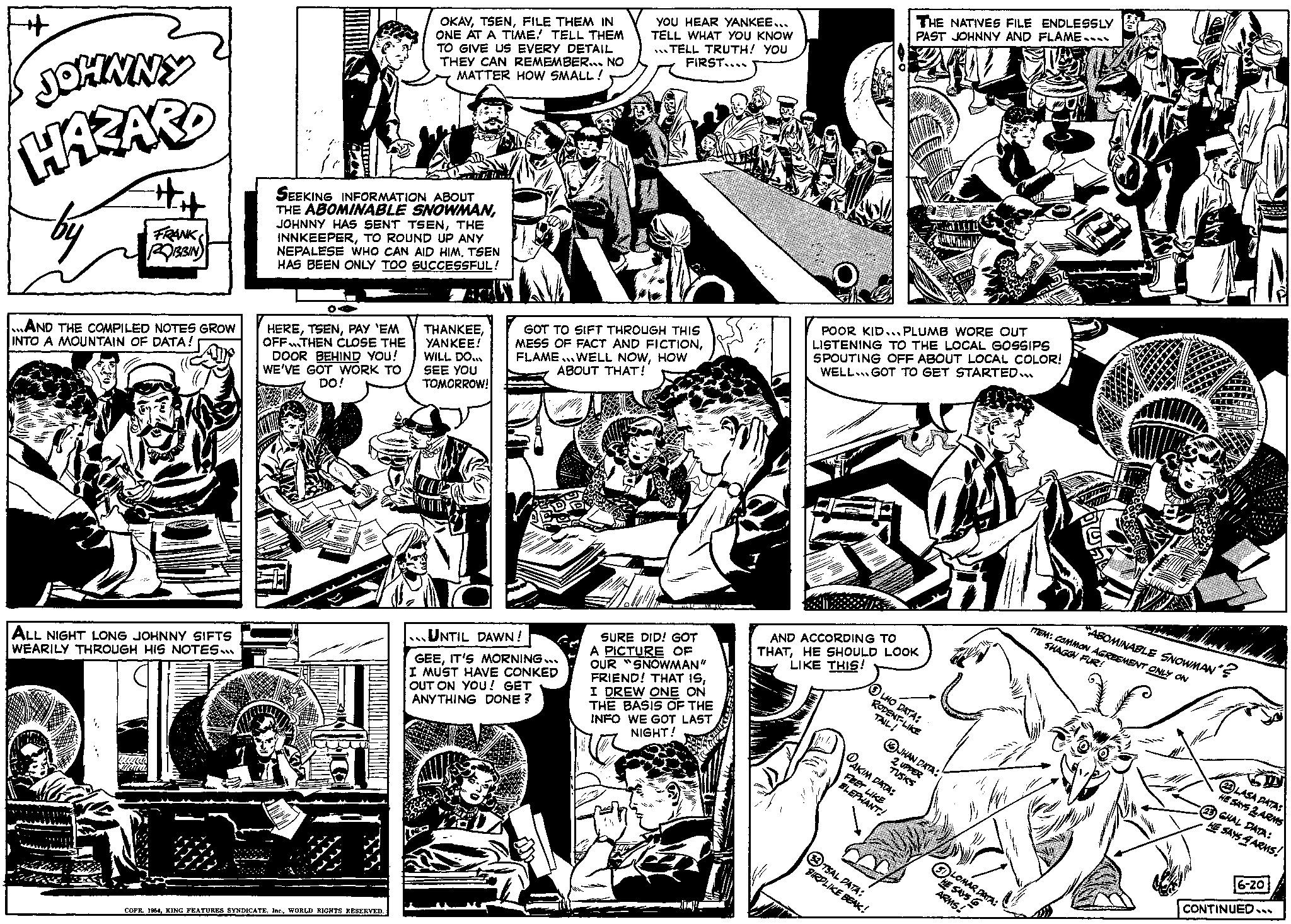 Line art OCR: JOHNNY HAZARD by ## FRANK RIBBIN ...AND THE COMPILED NOTES GROW INTO A MOUNTAIN OF DATA! ALL NIGHT LONG JOHNNY SIFTS WEARILY THROUGH HIS NOTES... SEEKING INFORMATION ABOUT THE ABOMINABLE SNOWMANTHE INNKEEPERTO ROUND UP ANY NEPALESE WHO CAN AID HIMTSEN HAS BEEN ONLY TOO SUCCESSFUL! HEREPAY 'EM OFFTHEN CLOSE THE DOOR BEHIND YOU! WE'VE GOT WORK TO DO! OKAYFILE THEM IN ONE AT A TIME! TELL THEM TO GIVE US EVERY DETAIL THEY CAN REMEMBER... NO MATTER HOW SMALL! COPR. 1954WORLD RIGHTS RESERVED. THANKEEYANKEE! WILL DO... SEE YOU TOMORROW! YOU HEAR YANKEE... TELL WHAT YOU KNOW TELL TRUTH! YOU FIRST.... GOT TO SIFT THROUGH THIS MESS OF FACT AND FICTIONHOW ABOUT THAT! UNTIL DAWN! GEEIT'S MORNING... I MUST HAVE CONKED OUT ON YOU! GET ANYTHING DONE? TY CO MONO. SURE DID! GOT A PICTURE OF OUR SNOWMAN" FRIEND! THAT ISI DREW ONE ON THE BASIS OF THE INFO WE GOT LAST NIGHT! THE NATIVES FILE ENDLESSLY PAST JOHNNY AND FLAME.... AND ACCORDING TO THATHE SHOULD LOOK LIKE THIS! POOR KID...PLUMB WORE OUT LISTENING TO THE LOCAL GOSSIPS SPOUTING OFF ABOUT LOCAL COLOR! WELL GOT TO GET STARTED... LHO DATA: RODENT-LIKE TAIL! STULU TSAL DATA: BIRDLIKE BEAK! JHAN DATA: AKIM DATA: 2 UPPER TUSKS FEET LIKE ELEPHANT! Fap LOMAR DATA: HE SAYS ARMS! Y TEM: COMMON AGREEMENT ONLY ON SHAGGY FUR! ABOMINABLE SNOWMAN'? W 22LASA DATA: HE SAYS 2 ARMS (23) GHAL DATA: HE SAYS 4 ARMS! 6-20 CONTINUED... JOHNNY HAZARD by ## FRANK RIBBIN ... AND THE COMPILED NOTES GROW INTO A MOUNTAIN OF DATA ! ALL NIGHT LONG JOHNNY SIFTS WEARILY THROUGH HIS NOTES ... SEEKING INFORMATION ABOUT THE ABOMINABLE SNOWMANJOHNNY HAS SENT TSENTHE INNKEEPERTO ROUND UP ANY NEPALESE WHO CAN AID HIMTSEN HAS BEEN ONLY TOO SUCCESSFUL ! HEREPAY ' EM OFFTHEN CLOSE THE DOOR BEHIND YOU ! WE'VE GOT WORK TO DO ! OKAYFILE THEM IN ONE AT A TIME ! TELL THEM TO GIVE US EVERY DETAIL THEY CAN REMEMBER ... NO MATTER HOW SMALL ! COPR . 1954KING FEATURES SYNDICATEWORLD RIGHTS RESERVED . THANKEEYANKEE ! WILL DO ... SEE YOU TOMORROW ! YOU HEAR YANKEE ... TELL WHAT YOU KNOW TELL TRUTH ! YOU FIRST .... GOT TO SIFT THROUGH THIS MESS OF FACT AND FICTIONFLAME ... WELL NOWHOW ABOUT THAT ! UNTIL DAWN ! GEEIT'S MORNING ... I MUST HAVE CONKED OUT ON YOU ! GET ANYTHING DONE ? TY CO MONO . SURE DID ! GOT A PICTURE OF OUR SNOWMAN " FRIEND ! THAT ISI DREW ONE ON THE BASIS OF THE INFO WE GOT LAST NIGHT ! THE NATIVES FILE ENDLESSLY PAST JOHNNY AND FLAME .... AND ACCORDING TO THATHE SHOULD LOOK LIKE THIS ! POOR KID ... PLUMB WORE OUT LISTENING TO THE LOCAL GOSSIPS SPOUTING OFF ABOUT LOCAL COLOR ! WELL GOT TO GET STARTED ... LHO DATA : RODENT - LIKE TAIL ! STULU TSAL DATA : BIRDLIKE BEAK ! JHAN DATA : AKIM DATA : 2 UPPER TUSKS FEET LIKE ELEPHANT ! Fap LOMAR DATA : HE SAYS ARMS ! Y TEM : COMMON AGREEMENT ONLY ON SHAGGY FUR ! ABOMINABLE SNOWMAN ' ? W 22LASA DATA : HE SAYS 2 ARMS ( 23 ) GHAL DATA : HE SAYS 4 ARMS ! 6-20 CONTINUED ...