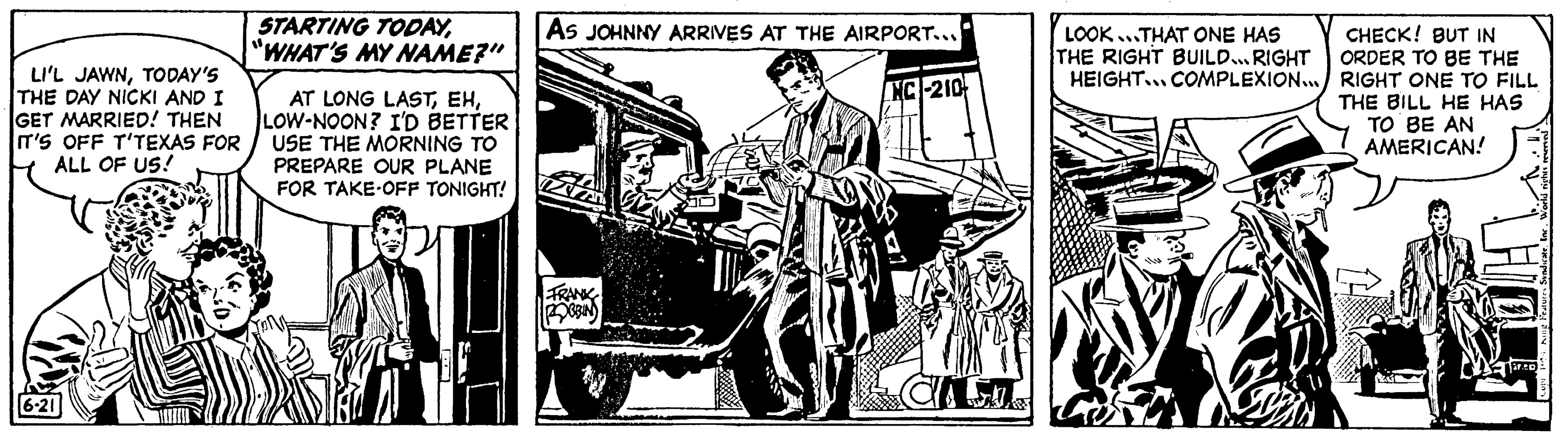 Line art OCR: LI'L JAWNTODAY'S THE DAY NICKI AND I GET MARRIED! THEN IT'S OFF T'TEXAS FOR ALL OF US! 6-21 STARTING TODAY"WHAT'S MY NAME?" AT LONG LASTLOW-NOON? I'D BETTER USE THE MORNING TO PREPARE OUR PLANE FOR TAKE OFF TONIGHT! DI AS JOHNNY ARRIVES AT THE AIRPORT... FRANK POBBIN NC-210 La 3 LOOK...THAT ONE HAS THE RIGHT BUILD... RIGHT HEIGHT... COMPLEXION... KRE K CHECK! BUT IN ORDER TO BE THE RIGHT ONE TO FILL THE BILL HE HAS TO BE AN AMERICAN! rep LI'L JAWNTODAY'S THE DAY NICKI AND I GET MARRIED ! THEN IT'S OFF T'TEXAS FOR ALL OF US ! 6-21 STARTING TODAY" WHAT'S MY NAME ? " AT LONG LASTLOW - NOON ? I'D BETTER USE THE MORNING TO PREPARE OUR PLANE FOR TAKE OFF TONIGHT ! DI AS JOHNNY ARRIVES AT THE AIRPORT ... FRANK POBBIN NC - 210 La 3 LOOK ... THAT ONE HAS THE RIGHT BUILD ... RIGHT HEIGHT ... COMPLEXION ... KRE K CHECK ! BUT IN ORDER TO BE THE RIGHT ONE TO FILL THE BILL HE HAS TO BE AN AMERICAN ! rep