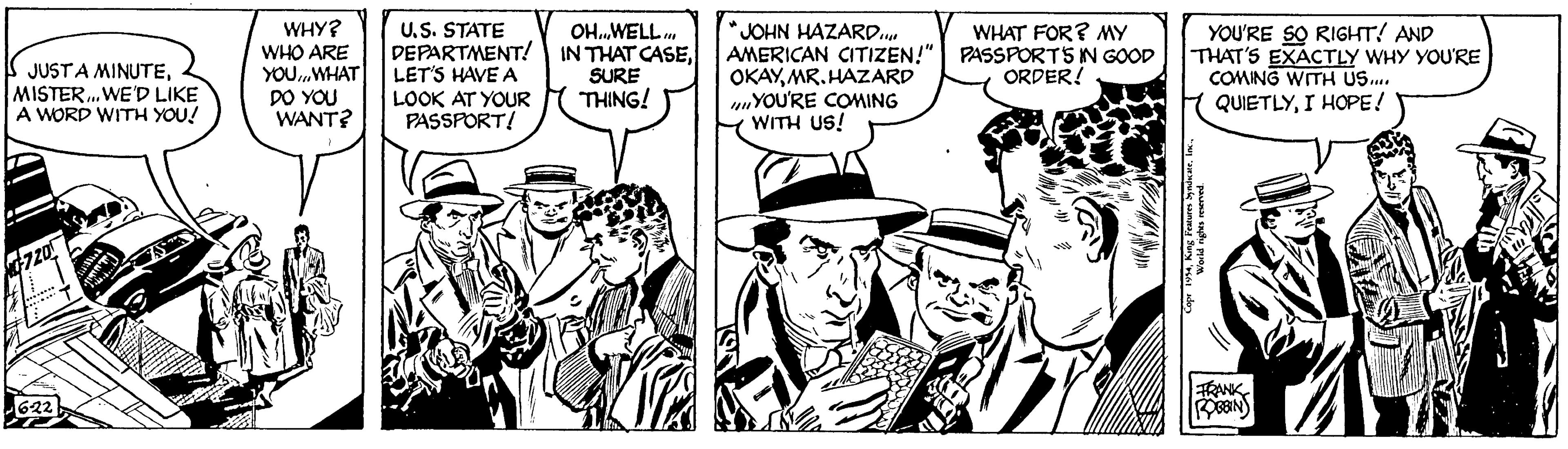 Illustration OCR: JUST A MINUTEMISTER... WE'D LIKE A WORD WITH YOU! 0720 ******** 6-22 ???? ???? WHY? WHO ARE YOUWHAT DO YOU WANT? U.S. STATE DEPARTMENT LET'S HAVE A LOOK AT YOUR PASSPORT! OH...WELL. IN THAT CASESURE THING! ? JOHN HAZARD... AMERICAN CITIZEN!" OKAYMR. HAZARD YOU'RE COMING WITH US! WHAT FOR? MY PASSPORTS IN GOOD ORDER! King Features SyndicateYOU'RE SO RIGHT! AND THAT'S EXACTLY WHY YOU'RE COMING WITH US.... QUIETLYI HOPE! World rights reserved. FRANK ROBBIN JUST A MINUTEMISTER ... WE'D LIKE A WORD WITH YOU ! 0720 ******** 6-22 ???? ???? WHY ? WHO ARE YOUWHAT DO YOU WANT ? U.S. STATE DEPARTMENT LET'S HAVE A LOOK AT YOUR PASSPORT ! OH ... WELL . IN THAT CASESURE THING ! ? JOHN HAZARD ... AMERICAN CITIZEN ! " OKAYMR . HAZARD YOU'RE COMING WITH US ! WHAT FOR ? MY PASSPORTS IN GOOD ORDER ! King Features SyndicateYOU'RE SO RIGHT ! AND THAT'S EXACTLY WHY YOU'RE COMING WITH US .... QUIETLYI HOPE ! World rights reserved . FRANK ROBBIN