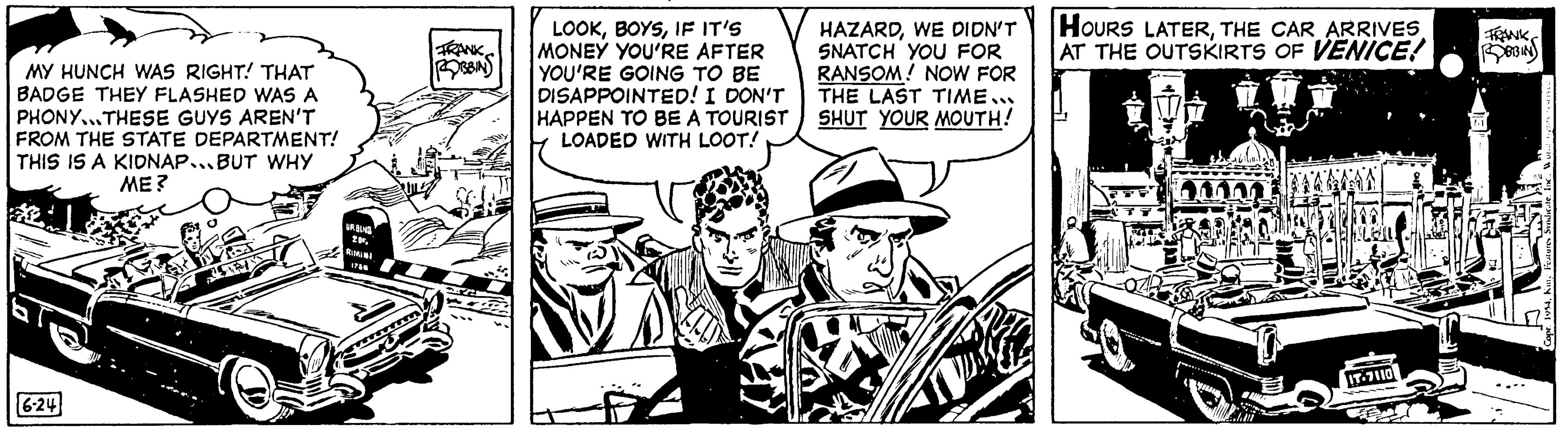 Fictional character OCR: MY HUNCH WAS RIGHT! THAT BADGE THEY FLASHED WAS A PHONY...THESE GUYS AREN'T FROM THE STATE DEPARTMENT! THIS IS A KIDNAP...BUT WHY ME? 6-24 URBIND 20. RIMINI 1785 FRANK ROBBINS LOOKIF IT'S MONEY YOU'RE AFTER YOU'RE GOING TO BE DISAPPOINTED! I DON'T HAPPEN TO BE A TOURIST LOADED WITH LOOT! HAZARDWE DIDN'T SNATCH YOU FOR RANSOM! NOW FOR THE LAST TIME... SHUT YOUR MOUTH! HOURS LATERTHE CAR ARRIVES AT THE OUTSKIRTS OF VENICE! IT-7110 FRANK ROBIN MY HUNCH WAS RIGHT ! THAT BADGE THEY FLASHED WAS A PHONY ... THESE GUYS AREN'T FROM THE STATE DEPARTMENT ! THIS IS A KIDNAP ... BUT WHY ME ? 6-24 URBIND 20 . RIMINI 1785 FRANK ROBBINS LOOKIF IT'S MONEY YOU'RE AFTER YOU'RE GOING TO BE DISAPPOINTED ! I DON'T HAPPEN TO BE A TOURIST LOADED WITH LOOT ! HAZARDWE DIDN'T SNATCH YOU FOR RANSOM ! NOW FOR THE LAST TIME ... SHUT YOUR MOUTH ! HOURS LATERTHE CAR ARRIVES AT THE OUTSKIRTS OF VENICE ! IT - 7110 FRANK ROBIN