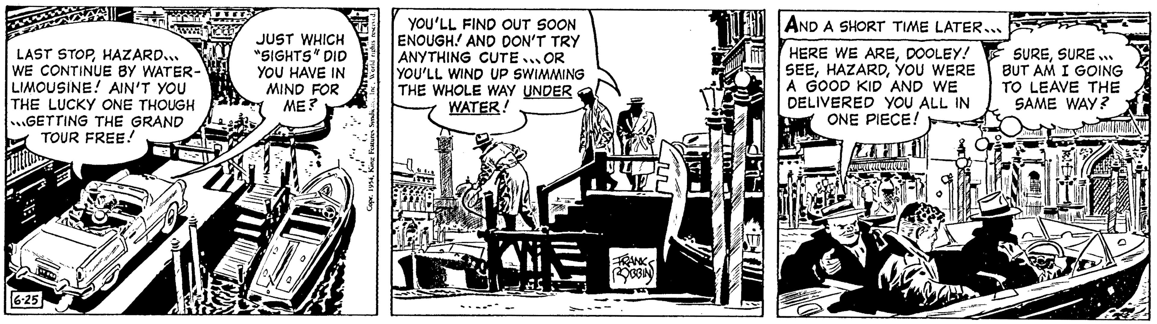 Comics OCR: LAST STOPHAZARD... WE CONTINUE BY WATER- LIMOUSINE! AIN'T YOU THE LUCKY ONE THOUGH GETTING THE GRAND TOUR FREE! Brita I-E 6-25 Su JUST WHICH "SIGHTS" DID YOU HAVE IN MIND FOR ME? YOU'LL FIND OUT SOON ENOUGH! AND DON'T TRY ANYTHING CUTE... OR YOU'LL WIND UP SWIMMING THE WHOLE WAY UNDER WATER! C VID LAT FRANK ROBBIN CEN AND A SHORT TIME LATER... HERE WE AREDOOLEY! SEEYOU WERE A GOOD KID AND WE DELIVERED YOU ALL IN ONE PIECE! umown SURESURE... BUT AM I GOING TO LEAVE THE SAME WAY? LAST STOPHAZARD ... WE CONTINUE BY WATER LIMOUSINE ! AIN'T YOU THE LUCKY ONE THOUGH GETTING THE GRAND TOUR FREE ! Brita I - E 6-25 Su JUST WHICH " SIGHTS " DID YOU HAVE IN MIND FOR ME ? YOU'LL FIND OUT SOON ENOUGH ! AND DON'T TRY ANYTHING CUTE ... OR YOU'LL WIND UP SWIMMING THE WHOLE WAY UNDER WATER ! C VID LAT FRANK ROBBIN CEN AND A SHORT TIME LATER ... HERE WE AREDOOLEY ! SEEYOU WERE A GOOD KID AND WE DELIVERED YOU ALL IN ONE PIECE ! umown SURESURE ... BUT AM I GOING TO LEAVE THE SAME WAY ?