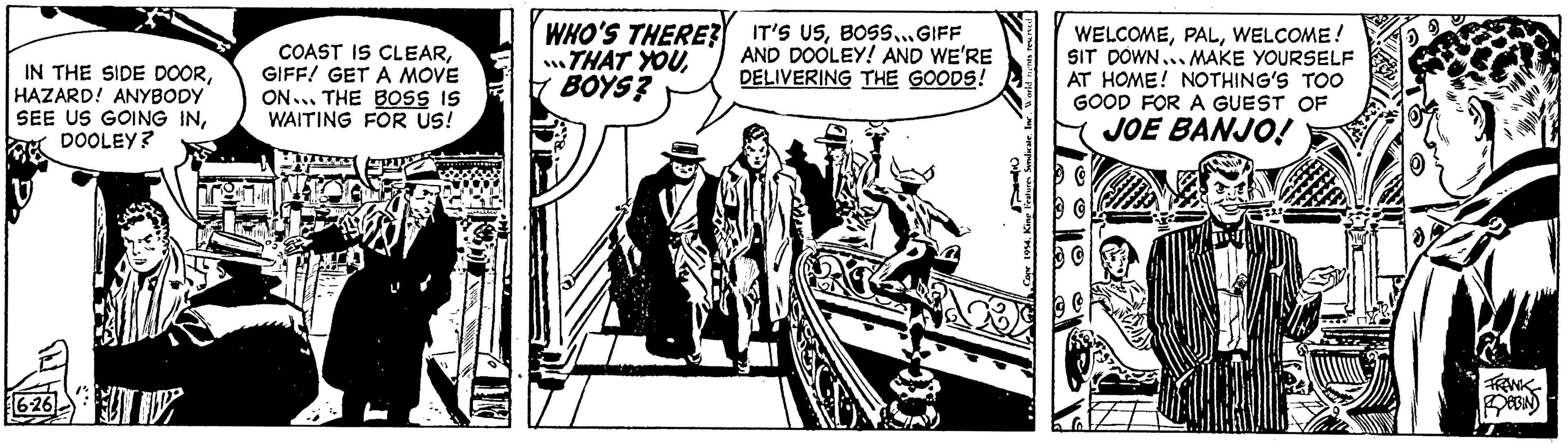 Line art OCR: IN THE SIDE DOORHAZARD! ANYBODY SEE US GOING INDOOLEY? 6-26 COAST IS CLEARGIFF! GET A MOVE ON THE BOSS IS WAITING FOR US! WHO'S THERE? THAT YOUBOYS? IT'S USBOSS... GIFF AND DOOLEY! AND WE'RE DELIVERING THE GOODS! Copr 1954. King WELCOMEWELCOME! SIT DOWN... MAKE YOURSELF AT HOME! NOTHING'S TOO GOOD FOR A GUEST OF JOE BANJO! 10 FRANK ROBBIN IN THE SIDE DOORHAZARD ! ANYBODY SEE US GOING INDOOLEY ? 6-26 COAST IS CLEARGIFF ! GET A MOVE ON THE BOSS IS WAITING FOR US ! WHO'S THERE ? THAT YOUBOYS ? IT'S USBOSS ... GIFF AND DOOLEY ! AND WE'RE DELIVERING THE GOODS ! Copr 1954. King WELCOMEWELCOME ! SIT DOWN ... MAKE YOURSELF AT HOME ! NOTHING'S TOO GOOD FOR A GUEST OF JOE BANJO ! 10 FRANK ROBBIN